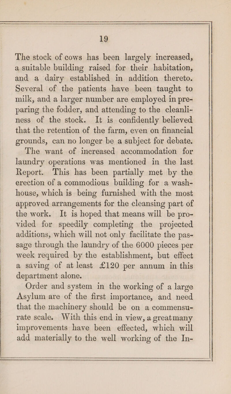 The stock of cows has been largely increased, a suitable building raised for their habitation, and a dairy established in addition thereto. Several of the patients have been taught to milk, and a larger number are employed in pre¬ paring the fodder, and attending to the cleanli¬ ness of the stock. It is confidently believed that the retention of the farm, even on financial grounds, can no longer be a subject for debate. The want of increased accommodation for laundry operations was mentioned in the last Report. This has been partially met by the erection of a commodious building for a wash¬ house, which is being furnished with the most approved arrangements for the cleansing part of the work. It is hoped that means will be pro¬ vided for speedily completing the projected additions, which will not only facilitate the pas¬ sage through the laundry of the 6000 pieces per week required by the establishment, but effect a saving of at least £120 per annum in this department alone. Order and system in the working of a large Asylum are of the first importance, and need that the machinery should be on a commensu¬ rate scale. With this end in view, a great many improvements have been effected, which will add materially to the well working of the In-