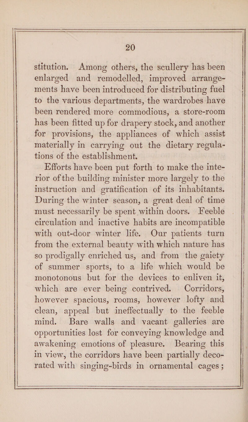 stitution. Among others, the scullery has been enlarged and remodelled, improved arrange¬ ments have been introduced for distributing fuel to the various departments, the wardrobes have been rendered more commodious, a store-room has been fitted up for drapery stock, and another for provisions, the appliances of which assist materially in carrying out the dietary regula¬ tions of the establishment. Efforts have been put forth to make the inte¬ rior of the building minister more largely to the instruction and gratification of its inhabitants. During the winter season, a great deal of time must necessarily be spent within doors. Feeble circulation and inactive habits are incompatible with out-door winter life. Our patients turn from the external beauty with which nature has so prodigally enriched us, and from the gaiety of summer sports, to a life which would be monotonous but for the devices to enliven it, which are ever being contrived. Corridors, however spacious, rooms, however lofty and clean, appeal but ineffectually to the feeble mind. Bare walls and vacant galleries are opportunities lost for conveying knowledge and awakening emotions of pleasure. Bearing this in view, the corridors have been partially deco¬ rated with singing-birds in ornamental cages;