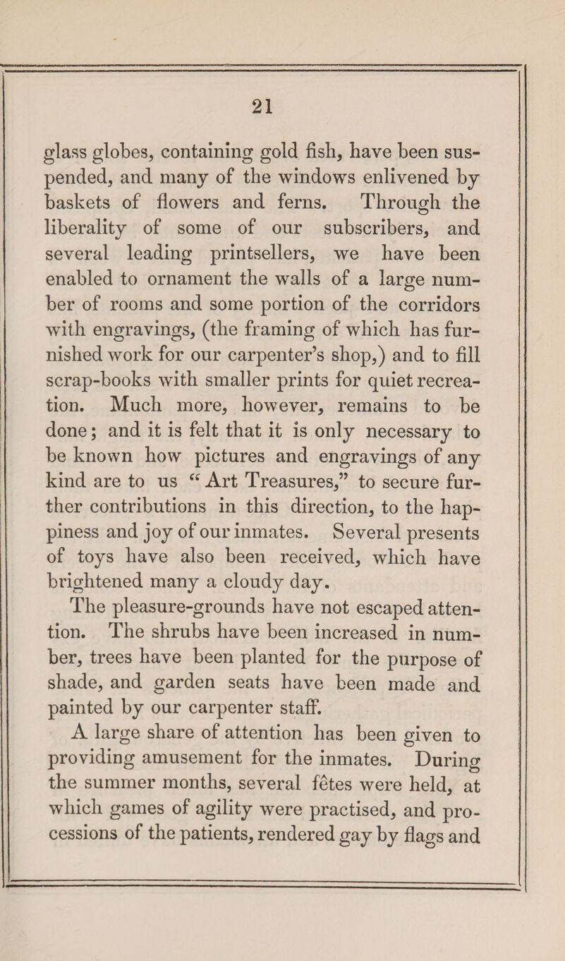 glass globes, containing gold fish, have been sus¬ pended, and many of the windows enlivened by baskets of flowers and ferns. Through the liberality of some of our subscribers, and several leading printsellers, we have been enabled to ornament the walls of a large num¬ ber of rooms and some portion of the corridors with engravings, (the framing of which has fur¬ nished work for our carpenter’s shop,) and to fill scrap-books with smaller prints for quiet recrea¬ tion. Much more, however, remains to be done; and it is felt that it is only necessary to be known how pictures and engravings of any kind are to us ee Art Treasures,” to secure fur¬ ther contributions in this direction, to the hap¬ piness and joy of our inmates. Several presents of toys have also been received, which have brightened many a cloudy day. The pleasure-grounds have not escaped atten¬ tion. The shrubs have been increased in num¬ ber, trees have been planted for the purpose of shade, and garden seats have been made and painted by our carpenter staff. A large share of attention has been given to providing amusement for the inmates. During the summer months, several fetes were held, at which games of agility were practised, and pro¬ cessions of the patients, rendered gay by flags and