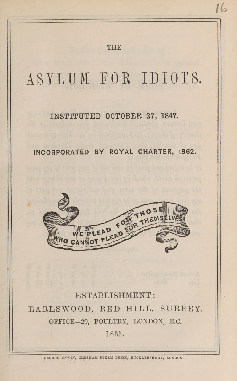 THE ASYLUM FOR IDIOTS. INSTITUTED OCTOBER 27, 1847. INCORPORATED BY ROYAL CHARTER, 1862. ESTABLISHMENT: EARLS WOOD, RED HILL, SURREY. OFFICE—29, POULTEY, LONDON, E.C. 1865. GEORGE UNWIN, GRESHAM STEAM FRESS, BUCK.LERSBGRY, LONDON.