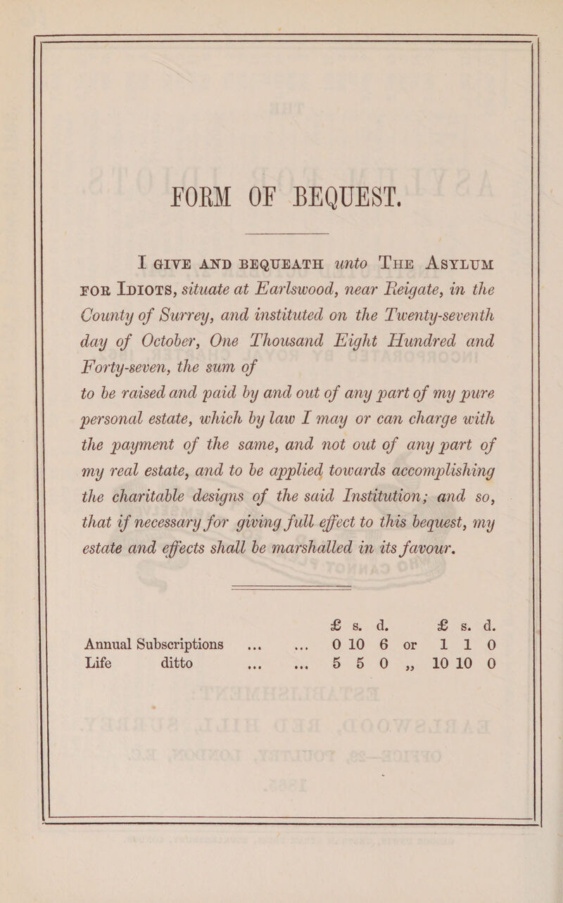 FORM OF BEQUEST. I GIVE AND BEQUEATH unto The ASYLUM eor Idiots, situate at Earlswood, near Eeigate, in the County of Surrey, and instituted on the Twenty-seventh day of October, One Thousand Eight Hundred and Forty-seven, the sum of to be raised and paid by and out of any part of my pure personal estate, which by law I may or can charge with the payment of the same, and not out of any part of my real estate, and to be applied towards accomplishing the charitable designs of the said Institution; and so, that if necessary for giving full effect to this bequest, my estate and effects shall be marshalled in its favour. £ s. d. £ s. d. Annual Subscriptions . 0 10 6 or 110 Life ditto . 5 5 0 „ 10 10 0