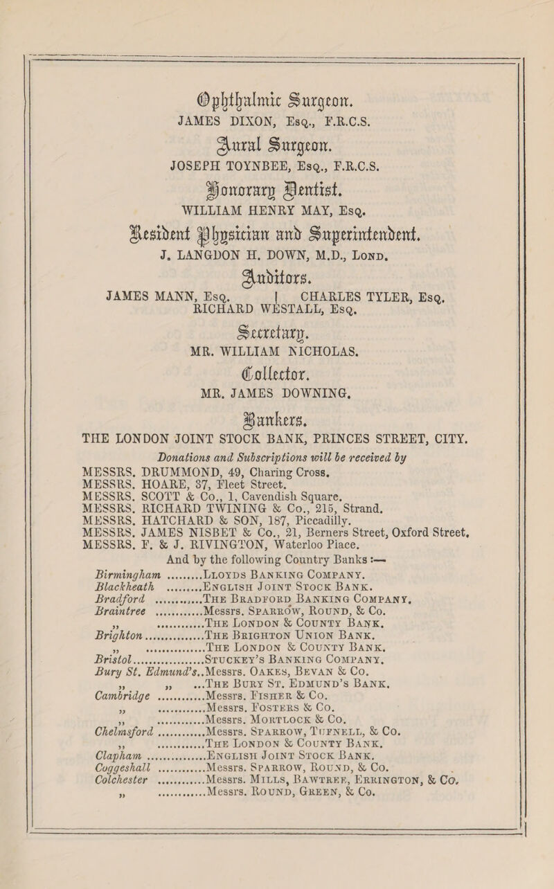 ($plitlralauc JSargtoa. JAMES DIXON, Esq., E.R.C.S. gairal J^arg-caa. JOSEPH TOYNBEE, Esq., E.R.C.S. Haaararg jkafisi WILLIAM HENRY MAY, Esq. gUsibeat |]Ijgs;taaa aafr ^aperiateafoaf. J. LANGDON H. DOWN, M.D., Lond. ^abifara. JAMES MANN, Esq. | CHARLES TYLER, Esq. RICHARD WESTALL, Esq. StejEtarg. MR. WILLIAM NICHOLAS. €o\kdo r. MR. JAMES DOWNING. gaata. THE LONDON JOINT STOCK BANK, PRINCES STREET, CITY. Donations and, Subscriptions will be received by MESSRS. DRUMMOND, 49, Charing Cross. MESSRS. HOARE, 37, Fleet Street. MESSRS. SCOTT & Co., 1, Cavendish Square. MESSRS. RICHARD TWINING St Co., 215, Strand. MESSRS. HATCHARD & SON, 187, Piccadilly. MESSPvS. JAMES NISBET & Co., 21, Berners Street, Oxford Street. MESSRS. E. St J. RIVINGTON, Waterloo Piace. And by the following Country Banks Birmingham .Lloyds Banking Company. Blackheath .English Joint Stock Bank. Bradford .....The Bradford Banking Company. Braintree .Messrs. Sparrow, Round, St Co. „ .The London St County Bank. Brighton.The Brighton Union Bank. „ .The London St County Bank. Bristol.Stuckey’s Banking Company. Bury St. Edmund’s.Messrs. Oakes, Bevan St Co. „ „ ...The Bury St. Edmund’s Bank. Cambridge .Messrs. Eisher St Co. „ .Messrs. Posters & Co. „ .Messrs. Mortlock St Co. Chelmsford.Messrs. Sparrow, Tijfnell, St Co. ,, .The London St County Bank. Clapham.English Joint Stock Bank. Coggeshall .Messrs. Sparrow, Round, St Co. Colchester .Messrs. Mills, Bawtree, Errington, St Co. „ .Messrs. Round, Green, St Co.