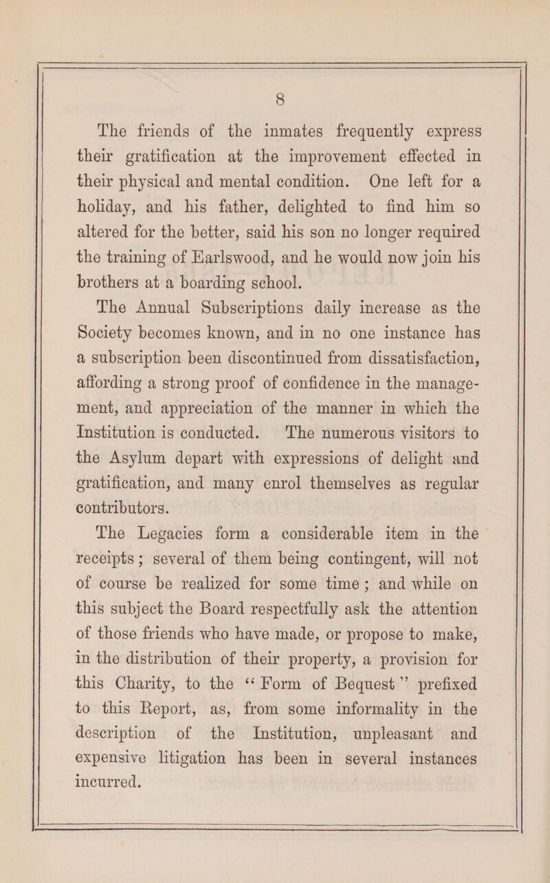 The friends of the inmates frequently express their gratification at the improvement effected in their physical and mental condition. One left for a holiday, and his father, delighted to find him so altered for the better, said his son no longer required the training of Earlswood, and he would now join his brothers at a boarding school. The Annual Subscriptions daily increase as the Society becomes known, and in no one instance has a subscription been discontinued from dissatisfaction, affording a strong proof of confidence in the manage¬ ment, and appreciation of the manner in which the Institution is conducted. The numerous visitors to the Asylum depart with expressions of delight and gratification, and many enrol themselves as regular contributors. The Legacies form a considerable item in the receipts; several of them being contingent, will not of course be realized for some time ; and while on this subject the Board respectfully ask the attention of those friends who have made, or propose to make, in the distribution of their property, a provision for this Charity, to the “ Form of Bequest ” prefixed to this Beport, as, from some informality in the description of the Institution, unpleasant and expensive litigation has been in several instances incurred.