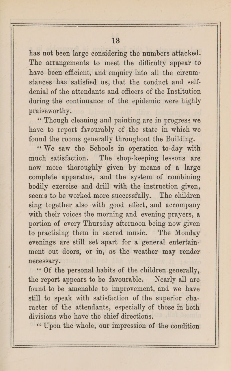 has not been large considering the numbers attacked. The arrangements to meet the difficulty appear to have been efficient, and enquiry into all the circum¬ stances has satisfied us, that the conduct and self- denial of the attendants and officers of the Institution during the continuance of the epidemic were highly praiseworthy. “ Though cleaning and painting are in progress we have to report favourably of the state in which we found the rooms generally throughout the Building. “We saw the Schools in operation to-day with much satisfaction. The shop-keeping lessons are now more thoroughly given by means of a large complete apparatus, and the system of combining bodily exercise and drill with the instruction given, seems to be worked more successfully. The children sing together also with good effect, and accompany with their voices the morning and evening prayers, a portion of every Thursday afternoon being now given to practising them in sacred music. The Monday evenings are still set apart for a general entertain¬ ment out doors, or in, as the weather may render necessary. “ Of the personal habits of the children generally, the report appears to be favourable. Nearly all are found to be amenable to improvement, and we have still to speak with satisfaction of the superior cha¬ racter of the attendants, especially of those in both divisions who have the chief directions. “ Upon the whole, our impression of the condition