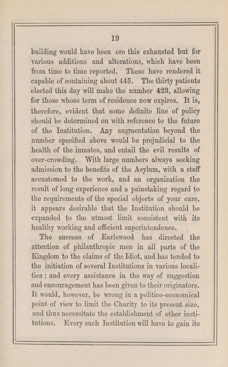 building would have been ere this exhausted but for various additions and alterations, which have been from time to time reported. These have rendered it capable of containing about 445. The thirty patients elected this day will make the number 423, allowing for those whose term of residence now expires. It is, therefore, evident that some definite line of policy should be determined on with reference to the future of the Institution. Any augmentation beyond the number specified above would be prejudicial to the health of the inmates, and entail the evil results of over-crowding. With large numbers always seeking admission to the benefits of the Asylum, with a staff accustomed to the work, and an organization the result of long experience and a painstaking regard to the requirements of the special objects of your care, it appears desirable that the Institution should be expanded to the utmost limit consistent with its healthy working and efficient superintendence. The success of Earlswood has directed the attention of philanthropic men in all parts of the Kingdom to the claims of the Idiot, and has tended to the initiation of several Institutions in various locali¬ ties ; and every assistance in the way of suggestion and encouragement has been given to their originators. It would, however, be wrong in a politico-economical point of view to limit the Charity to its present size, and thus necessitate the establishment of other insti¬ tutions. Every such Institution will have to gain its