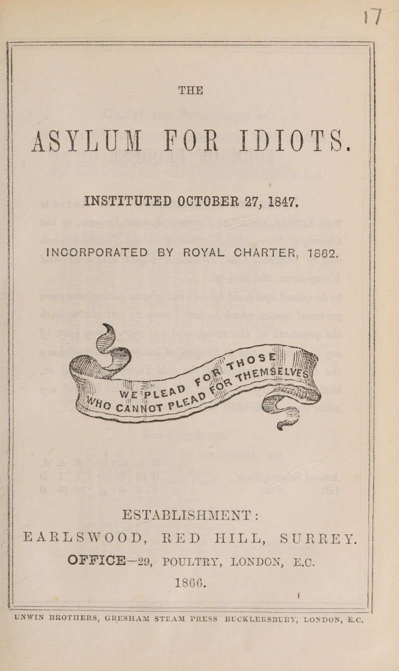 THE ASYLUM FOR IDIOTS. INSTITUTED OCTOBER 27; 1847. I 1 INCORPORATED BY ROYAL CHARTER, 1862. ESTABLISHMENT : EARLS WOOD, RED IIILL, SURREY, j OFFICE—29, POULTRY, LONDON, E.C. i 1800. UNWIN BROTHERS, GRESHAM STEAM PRESS BUCKLERSBURY, LONDON, E.C.