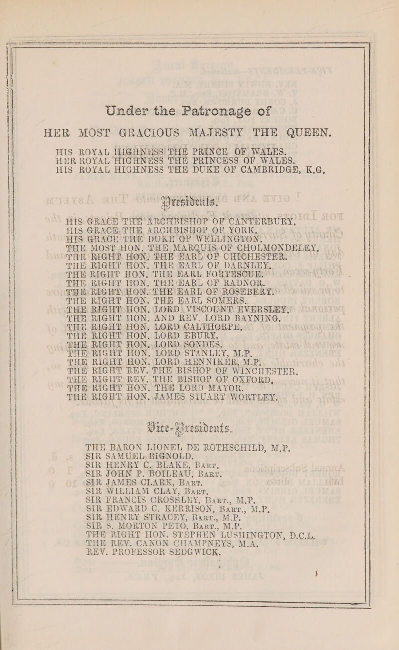 HER Under the Patronage of MOST GRACIOUS MAJESTY THE QUEEN. HIS ROYAL HIGHNESS THE PRINCE OF WALES. HER ROYAL HIGHNESS THE PRINCESS OF WALES. HIS ROYAL HIGHNESS THE DUKE OF CAMBRIDGE, K.G. cfr HIS GRACE THE ARCHBISHOP OF CANTERBURY. HIS GRACE THE ARCHBISHOP OF YORK. HIS GRACE THE DUKE OF WELLINGTON. THE MOST HON. THE MARQUIS OF CHOLMONDELEY. THE RIGHT HON. THE EARL OF CHICHESTER. THE RIGHT HON. THE EARL OF DARNLEY. THE RIGHT HON. THE EARL FORTESCUE. THE RIGHT HON. THE EARL OF RADNOR. THE RIGHT HON. THE EARL OF ROSEBERY. THE RIGHT HON. THE EARL SOMERS. THE RIGHT HON. LORD VISCOUNT EV'ERSLEY. THE RIGHT HON. AND REY. LORD BAYNING. THE RIGHT HON. LORD CALTIIORPE. THE RIGHT IION. LORD EBURY. THE RIGHT HON. LORD SONDES. THE RIGHT HON. LORD STANLEY, M.P. THE RIGHT HON. LORD HENNIKER, M.P. THE RIGHT REY. THE BISHOP OF WIN CHESTER,, THE RIGHT REV. THE BISHOP OF OXFORD. THE RIGHT HON. THE LORD MAYOR. THE RIGHT HON. JAMES STUART VORTLEY. THE BARON LIONEL DE ROTHSCHILD, M P. SIR SAMUEL BIGNOLD. SIR HENRY C. BLAKE, Baht. SIR JOHN P. BOILEAU, Baht. SIR JAMES CLARK, Baht. SIR WILLIAM CLAY, Bart. SIR FRANCIS CROSSLKY, Baht., M.P. SLR EDWARD C. KKRRISON, Baht., M.P. SIR HENRY STLIACEY, Baht., M.P. SIR S. MORTON PETO, Bart., M.P. THE RIGHT HON. STEPHEN LUSHINGTON, DCL THE REV. CANON CIIAMPNEY3, M.A. REY. PROFESSOR SEDGWICK.