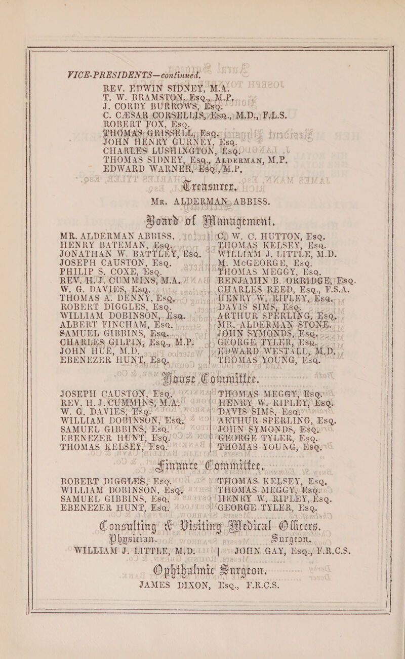 VICE-PRESIDENTS—continued. REV. EDWIN SIDNEY, M.A. T. W. BR.AMSTON, Esq., M.i\ J. CORDY BURROWS, Esq. C. CZESAR CORSELLIS, Esq., M.D., F.L.S. ROBERT FOX, Esq. THOMAS GRIS3ELL, Esq. JOHN HENRY GURNEY, Esq. CHARLES LUSHINGTON, Esq. THOMAS SIDNEY, Esq., Alderman, M.P. EDWARD WARNER, Esq., M.P. toasnrnx Mr. ALDERMAN ABBISS. goarir of fltanagcnunu MR. ALDERMAN ABBISS. HENRY BATEMAN, Esq. JONATHAN W. BATTLE t, Esq. JOSEPH CAUSl'ON, Esq. PHILIP S. COXE, Esq. REV. H. J. CUMMINS, M.A. W. G. DAVIES, Esq. THOMAS A. DENNY, Esq. ROBERT DIGGLES, Esq, WILLIAM DOBINSON, Esq. ALBERT FINCHAM, Esq. SAMUEL GIBBINS, Esq. CHARLES GILPIN, Esq., M.P. JOHN HUE, M.D. EBENEZER HUNT, Esq. C. W. C. HUTTON, Esq. THOMAS KELSEY, Esq. WILLIAM J. LITTLE, M.D. M. McGEORGE, Esq. THOMAS MEGGY, Esq. BENJAMIN B. ORRIDGE, Esq. CHARLES REED, Esq., F.S.A. HENRY VV. RIPLEY, Esq. DAVIS SIMS, Esq. ARTHUR SPERLING, Esq. MR. ALDERMAN STONE. JOHN SYMONDS, Esq. GEORGE TYLER, Esq. EDWARD WEST ALL, M.D. THOMAS YOUNG, Esq. JOSEPH CAUSTON, Esq. REV. II. J. CUMMINS, M.A. W. G. DAVIES, Esq. WILLIAM DOBINSON, Esq. SAMUEL GIBBINS, Esq. EBENEZER HUNT, Esq. THOMAS KELSEY, Esq. i THOMAS MEGGY, Esq. i HENRY W. RIPLEY, Esq. DAVIS SIMS, Esq. ARTHUR SPERLING, Esq. JOHN SYMONDS, Esq. GEORGE TYLER, Esq. THOMAS YOUNG, Esq. Jfiumtu Cmnmijke. ROBERT DIGGLES, Esq. WILLIAM DOBINSON, Esq. SAMUEL GIBBINS, Esq. EBENEZER HUNT, Esq. THOMAS KELSEY, Esq. THOMAS MEGGY, Esq. HENRY W. RIPLEY, Esq. GEORGE TYLER, Esq. Consulting & Visiting gjibkal Officers. |3I^skran. burgeon. WILLIAM^. LITTLE, M.D. | JOHN GAY, Esq., F.R.C.S. amnt burgeon. JAMES DIXON, Esq., F.R.C.S.