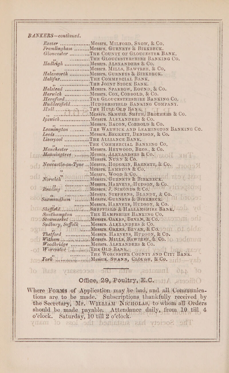 BANKERS—continued. Exeter.Messrs. Milford. Snow, & Co. FramUngham.Messrs. Gurnets & Birkbeck. Gloucester.The County of Gloucester Bank. ,, .The Gloucestershire Banking Co. Hadleigh.Messrs. Alexanders & Co. ,, .Messrs. Mills, Bawtr.ee, & Co. Ralesworth.Messrs. Gurnets & Birkbkck. Halifax.The Commercial Bank. „ .The Joint Stock Bank. Halstead .Messrs. Sparrow, Bound, & Co. Harwich .Messrs. Cox, Cob bold, & Co. Hereford.The Gloucestershire Banking Co. Huddersfield.Huddersfield Banking Company. Hull..The Hull Old Ban is. „ ....Messrs. Samuel Smith, Brothers & Co. Ipswich.Messrs. Alexanders & Co. „ .Messrs. Bacon, Cobbold & Co. Leamington.The Warwick and Leamington Banking Co. Leeds.Messrs. Beckett, Denison, & Co. Liverpool.The Alliance Bank. „ .The Commercial Banking Co. Manchester.Messrs. Hkywood, Bros., & Co. Manningtree .....Messrs. Alexanders & Co. my a I • VOU X Ua JXA J-t X V/ J ^ • „ ...Messrs. Wood Sc Co. Norwich ....Messrs. Gurnets & Birkbeck. ..Messrs. Harveys, Hudson, & Co. Reading .Messrs. J. Simonds & Co. ,,, ...Messrs. Stephens, Blandy, & Co. Saxmundham .Messrs. Gurneys & Birkbeck. „ .Messrs. Harveys, Hudson, & Co. Sheffield.Sheffield & Hallamshire Bank. Southampton ..The Hampshire Banking Co. Stowmarket .Messrs. Oakes, Bevan, & Co. Sudbury, Suffolk ......Messrs. Alexanders & Co. „ .Messrs. Oakes, Bevan, & Co. Thetford ......Messrs. Harveys, Hudson, & Co. Witham...Messrs. Mills, Bawtrke, & Co. tVoodhridgc .Messrs. Alexanders & Co. JVorcestt-r ..The Old Bank. York ...Messrs. Swann, Clough, & Co. U: n -nTT FfTf/v ^atx:rnnl ol|, 'to Office, 29, Poultry, E.C. Where Foiims of Application may be bad, and all Communica¬ tions are to be made. Subscriptions thankfully received by the Secretary, Mr. William Is icholaS, to whom all Orders should be made payable. Attendance daily, from 10 till 4 o’clock. Saturday, 10 till 2 o’clock. /II.Lfli 0 ?.gOl Dili 21/3 2J;f, /ISIOOC. 011 5