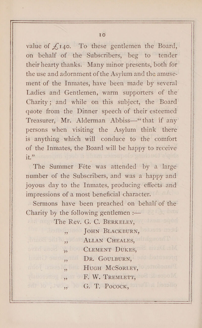 TO value of ^140. To these gentlemen the Board, on behalf of the Subscribers, beg to tender their hearty thanks. Many minor presents, both for the use and adornment of the Asylum and the amuse¬ ment of the Inmates, have been made by several Ladies and Gentlemen, warm supporters of the Charity; and while on this subject, the Board quote from the Dinner speech of their esteemed Treasurer, Mr. Alderman Abbiss—“ that if any persons when visiting the Asylum think there is anything which will conduce to the comfort of the Inmates, the Board will be happy to receive it.” The Summer Fete was attended by a large number of the Subscribers, and was a happy and joyous day to the Inmates, producing effects and impressions of a most beneficial character. Sermons have been preached on behalf of the Charity by the following gentlemen :— The Rev. G. C. Berkeley, ,, John Blackburn, ,, Allan Cheales, „ Clement Dukes, ,, Dr. Goulburn, „ Hugh McSorley, „ F. W. Tremlett, ,, G. T. Pocock,