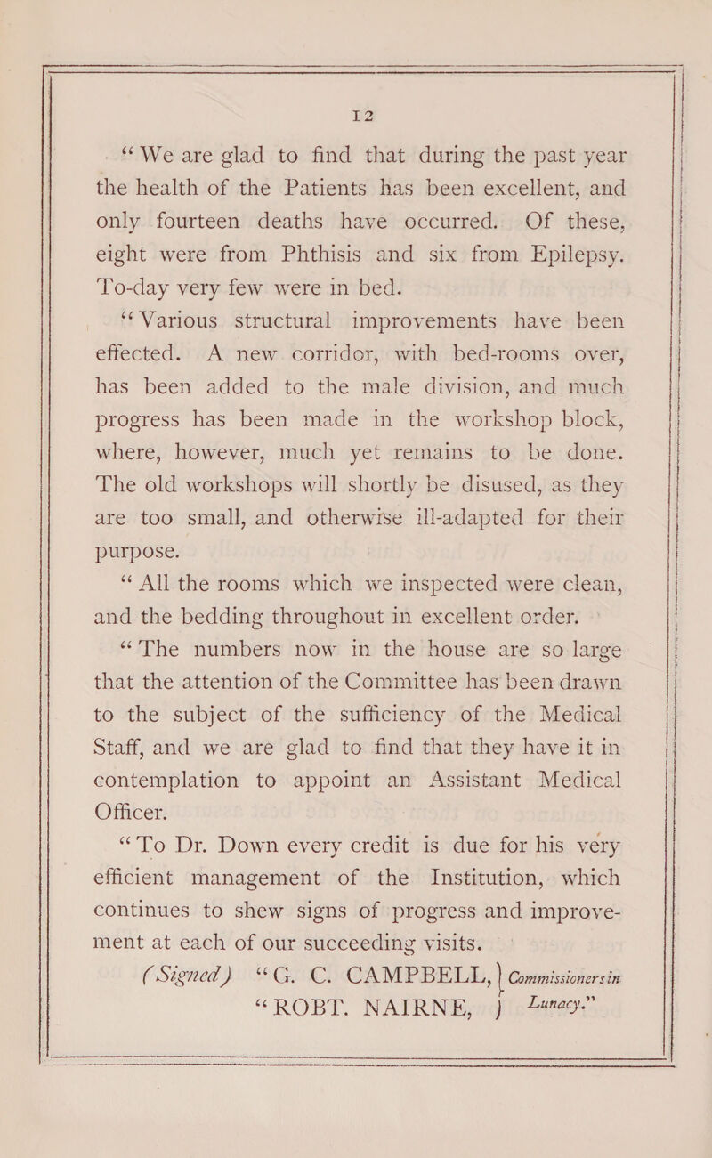 “ We are glad to find that during the past year the health of the Patients has been excellent, and only fourteen deaths have occurred. Of these, eight were from Phthisis and six from Epilepsy. To-day very few were in bed. “ Various structural improvements have been effected. A new corridor, with bed-rooms over, has been added to the male division, and much progress has been made in the workshop block, where, however, much yet remains to be done. The old workshops will shortly be disused, as they are too small, and otherwise ill-adapted for their purpose. “ All the rooms which we inspected were clean, and the bedding throughout in excellent order. “ The numbers now in the house are so large that the attention of the Committee has been drawn to the subject of the sufficiency of the Medical Staff, and we are glad to find that they have it in contemplation to appoint an Assistant Medical Officer. “To Dr. Down every credit is due for his very efficient management of the Institution, which continues to shew signs of progress and improve¬ ment at each of our succeeding visits. (Signed) “Cr. C. CAMPBELL, \comm issioners in “ROBT. NAIRNE, j Lumcy.