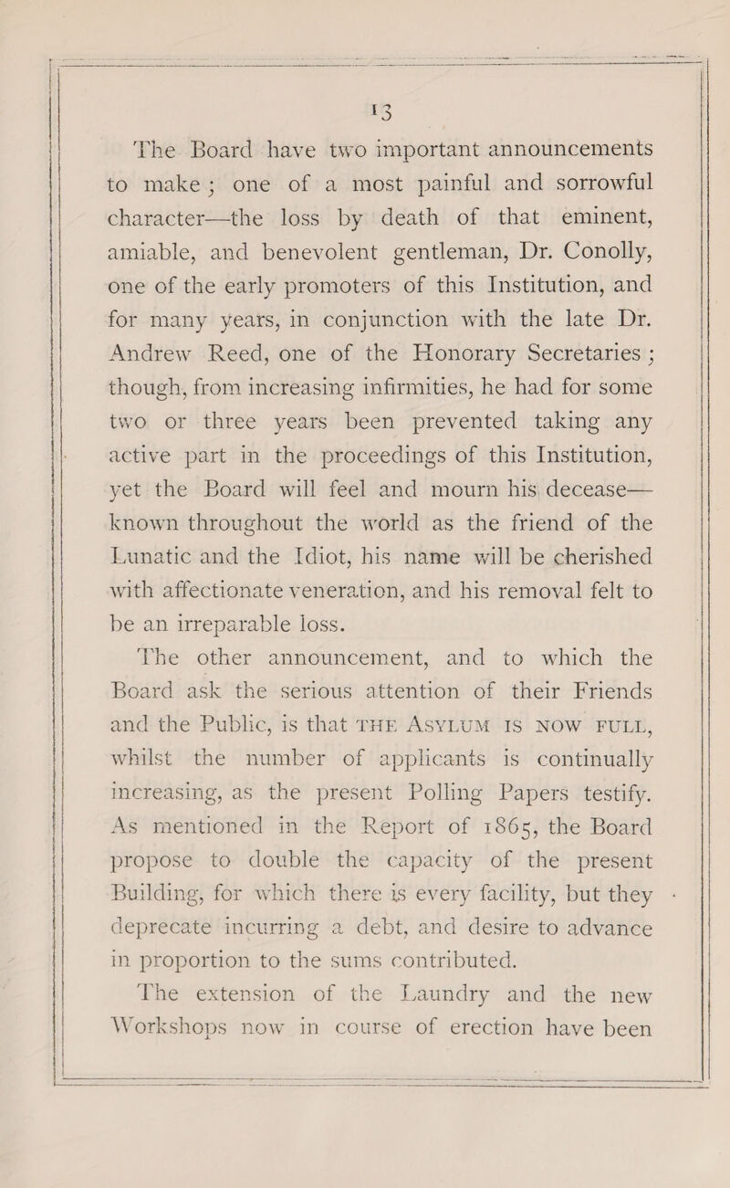 The Board have two important announcements to make 3 one of a most painful and sorrowful character—the loss by death of that eminent, amiable, and benevolent gentleman, Dr. Conolly, one of the early promoters of this Institution, and for many years, in conjunction with the late Dr. Andrew Reed, one of the Honorary Secretaries ; though, from increasing infirmities, he had for some two or three years been prevented taking any active part in the proceedings of this Institution, yet the Board will feel and mourn his decease— known throughout the world as the friend of the Lunatic and the Idiot, his name will be cherished with affectionate veneration, and his removal felt to be an irreparable loss. The other announcement, and to which the Board ask the serious attention of their Friends and the Public, is that the Asylum is now full, whilst the number of applicants is continually increasing, as the present Polling Papers testify. As mentioned in the Report of 1865, the Board propose to double the capacity of the present Building, for which there is every facility, but they deprecate incurring a debt, and desire to advance in proportion to the sums contributed. The extension of the Laundry and the new Workshops now in course of erection have been