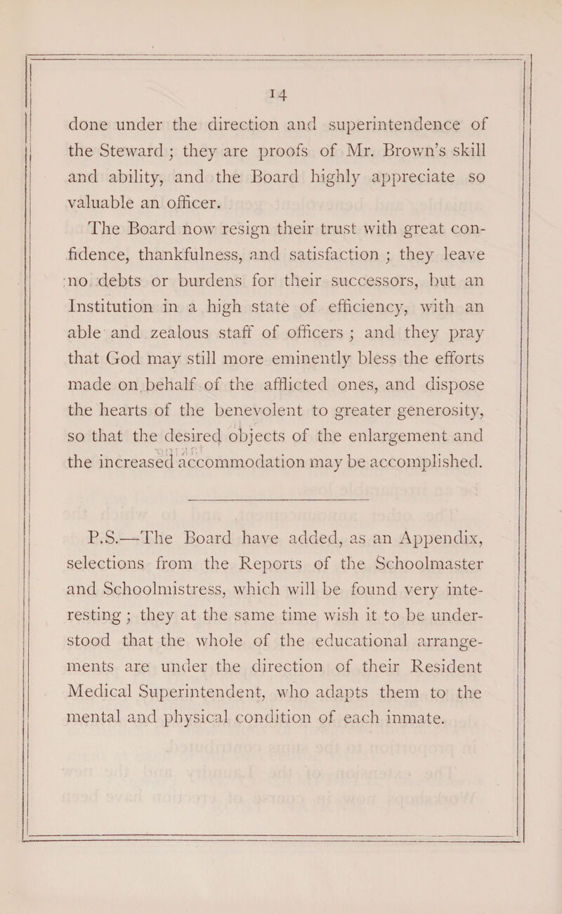 done under the direction and superintendence of the Steward; they are proofs of Mr. Brown’s skill and ability, and the Board highly appreciate so valuable an officer. The Board now resign their trust with great con¬ fidence, thankfulness, and satisfaction ; they leave no debts or burdens for their successors, but an Institution in a high state of efficiency, with an able and zealous staff of officers ; and they pray that God may still more eminently bless the efforts made on behalf of the afflicted ones, and dispose the hearts of the benevolent to greater generosity, so that the desired, objects of the enlargement and the increased accommodation may be accomplished. P.S.—The Board have added, as an Appendix, selections from the Reports of the Schoolmaster and Schoolmistress, which will be found very inte¬ resting ; they at the same time wish it to be under¬ stood that the whole of the educational arrange¬ ments are under the direction of their Resident Medical Superintendent, who adapts them to the mental and physical condition of each inmate.