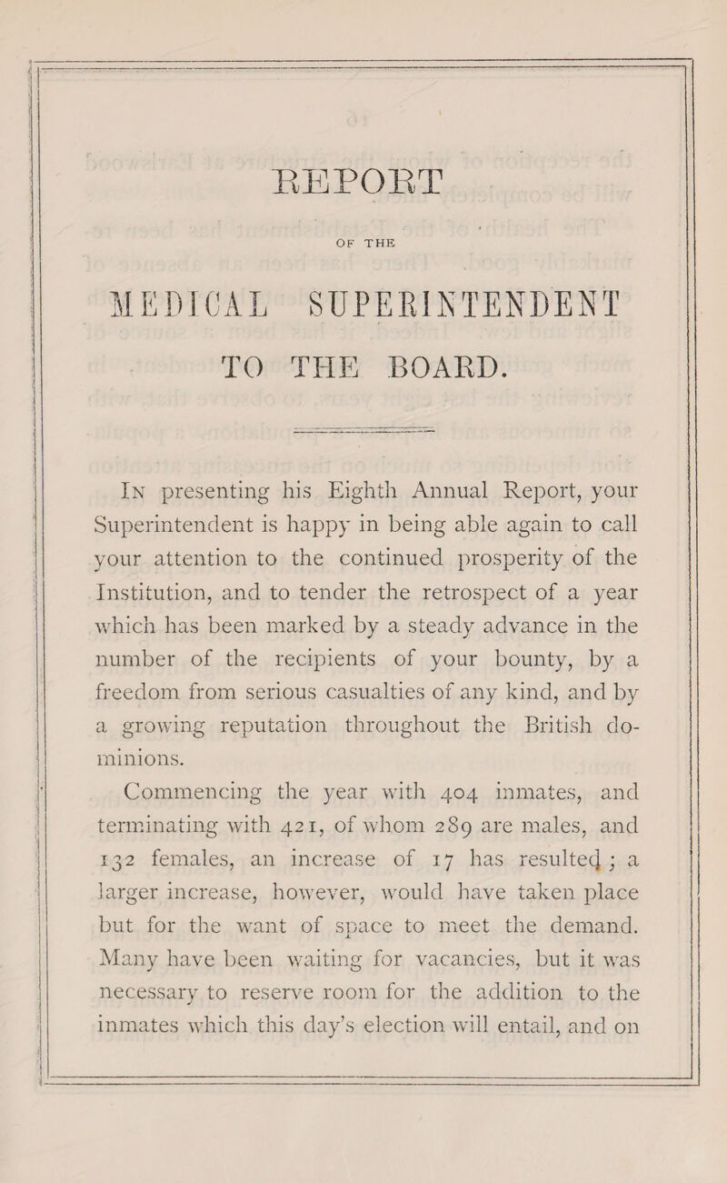 -’ ' ” REPORT OF THE MEDICAL SUPERINTENDEN T TO THE BOARD. In presenting his Eighth Annual Report, your Superintendent is happy in being able again to call your attention to the continued prosperity of the Institution, and to tender the retrospect of a year which has been marked by a steady advance in the number of the recipients of your bounty, by a freedom from serious casualties of any kind, and by a growing reputation throughout the British do¬ minions. Commencing the year with 404 inmates, and terminating with 421, of whom 289 are males, and 132 females, an increase of 17 has resulte4 ; a larger increase, however, would have taken place but for the want of space to meet the demand. Many have been waiting for vacancies, but it was necessary to reserve room for the addition to the inmates which this day’s election will entail, and on