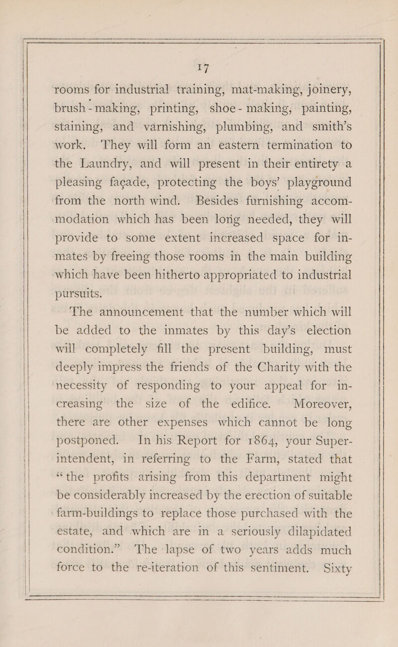 *7 rooms for industrial training, mat-making, joinery, 4 brush - making, printing, shoe - making, painting, staining, and varnishing, plumbing, and smith’s work. They will form an eastern termination to the Laundry, and will present in their entirety a pleasing fapade, protecting the boys’ playground from the north wind. Besides furnishing accom¬ modation which has been long needed, they will provide to some extent increased space for in¬ mates by freeing those rooms in the main building which have been hitherto appropriated to industrial pursuits. The announcement that the number which will be added to the inmates by this day’s election will completely fill the present building, must deeply impress the friends of the Charity with the necessity of responding to your appeal for in¬ creasing the size of the edifice. Moreover, there are other expenses which cannot be long postponed. In his Report for 1864, your Super¬ intendent, in referring to the Farm, stated that “ the profits arising from this department might be considerably increased by the erection of suitable farm-buildings to replace those purchased with the estate, and which are in a seriously dilapidated condition.” The lapse of two years adds much force to the re-iteration of this sentiment. Sixty