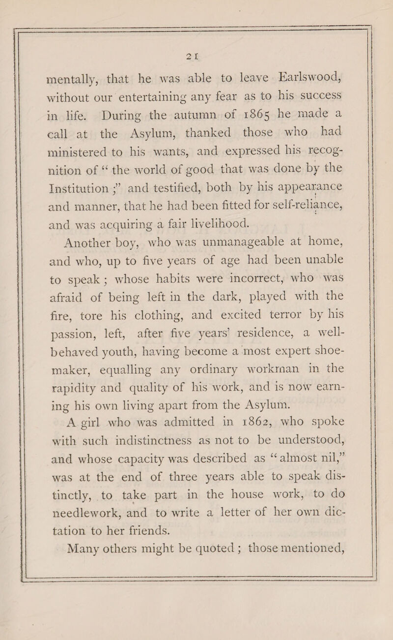 2 I mentally, that he was able to leave Earlswood, without our entertaining any fear as to his success in life. During the autumn of 1865 he made a call at the Asylum, thanked those who had ministered to his wants, and expressed his recog¬ nition of “ the world of good that was done by the Institutionand testified, both by his appearance and manner, that he had been fitted for self-reliance, and was acquiring a fair livelihood. Another boy, who was unmanageable at home, and who, up to five years of age had been unable to speak; whose habits were incorrect, who was afraid of being left in the dark, played with the fire, tore his clothing, and excited terror by his passion, left, after five years’ residence, a well- behaved youth, having become a most expert shoe¬ maker, equalling any ordinary workman in the rapidity and quality of his work, and is now7 earn¬ ing his own living apart from the Asylum. A girl who was admitted in 1862, who spoke with such indistinctness as not to be understood, and whose capacity was described as “ almost nil,” was at the end of three years able to speak dis¬ tinctly, to take part in the house work, to do needlework, and to wrrite a letter of her own dic¬ tation to her friends. Many others might be quoted ; those mentioned,