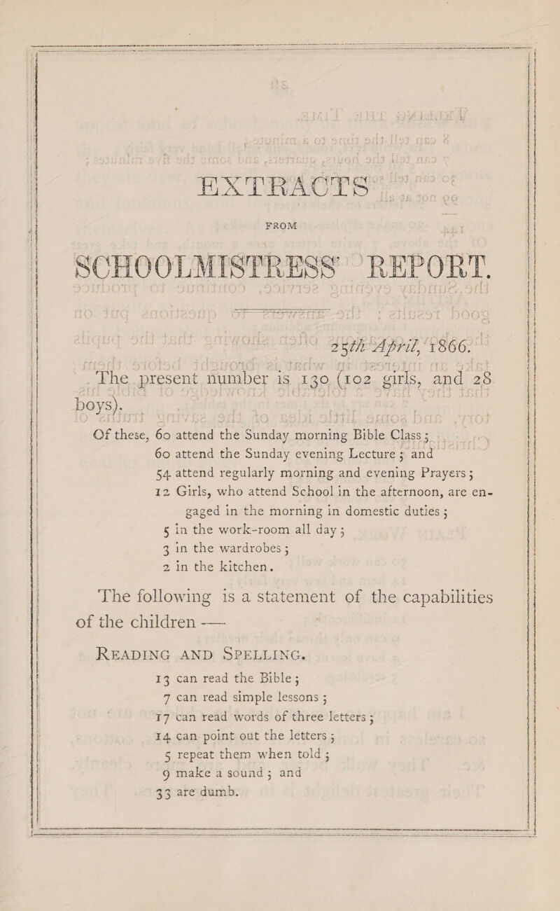 03 3fl!!3 .3f[ J.IIsJ f'EO 8 TF..fir - J 1 v Cj 2 5th Aprils 1866. I he present number is 130 (102 girls, and 28 boys). Of these, 60 attend the Sunday morning Bible Class; 60 attend the Sunday evening Lecture ; and 54 attend regularly morning and evening Prayers; 12 Girls, who attend School in the afternoon, are en¬ gaged in the morning in domestic duties j 5 in the work-room all day 5 3 in the wardrobes; 2 in the kitchen. The following is a statement of the capabilities of the children — Reading and Spelling. 13 can read the Bible 5 7 can read simple lessons 5 17 can read words of three letters; 14 can point out the letters ; 5 repeat them when told ; 9 make a sound ; and 33 are dumb.