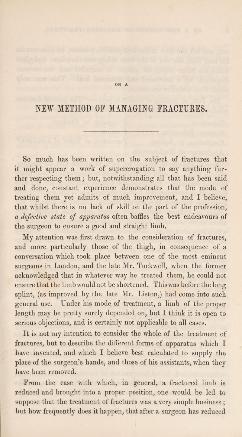 ON A NEW METHOD OE MANAGING FRACTURES. So much has been written on the subject of fractures that it might appear a work of supererogation to say anything fur¬ ther respecting them; but, notwithstanding all that has been said and done, constant experience demonstrates that the mode of treating them yet admits of much improvement, and I believe, that whilst there is no lack of skill on the part of the profession, a defective state of apparatus often baffles the best endeavours of the surgeon to ensure a good and straight limb. My attention was first drawn to the consideration of fractures, and more particularly those of the thigh, in consequence of a conversation which took place between one of the most eminent surgeons in London, and the late Mr. Tuckwell, when the former acknowledged that in whatever way he treated them, he could not ensure that the limb would not be shortened. This was before the long splint, (as improved by the late Mr. Liston,) had come into such general use. Under his mode of treatment, a limb of the proper length may be pretty surely depended on, but I think it is open to serious objections, and is certainly not applicable to all cases. It is not my intention to consider the whole of the treatment of fractures, but to describe the different forms of apparatus which I have invented, and which I believe best calculated to supply the place of the surgeon’s hands, and those of his assistants, when they have been removed. From the ease with which, in general, a fractured limb is reduced and brought into a proper position, one would be led to suppose that the treatment of fractures was a very simple business ; but how frequently does it happen, that after a surgeon has reduced