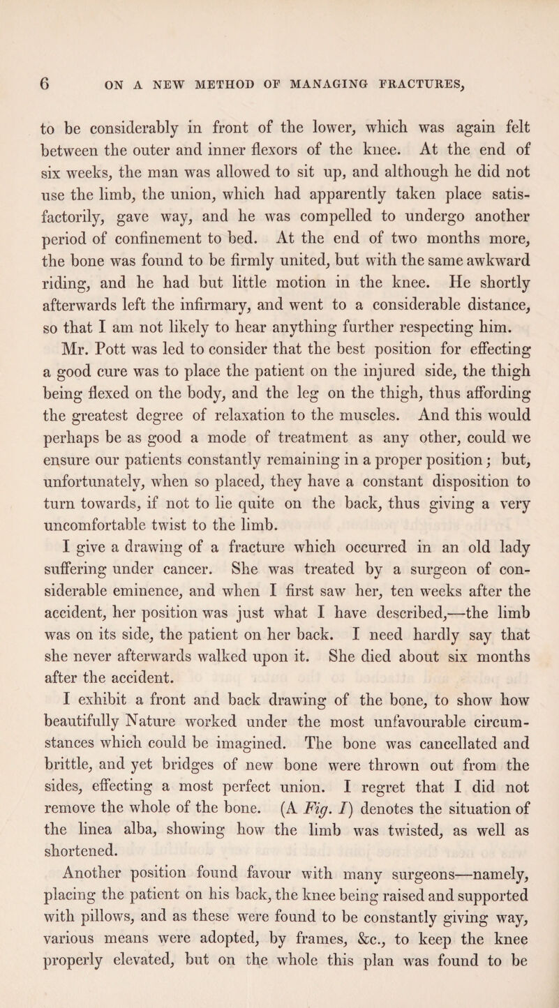 to be considerably in front of the lower, which was again felt between the outer and inner flexors of the knee. At the end of six weeks, the man was allowed to sit up, and although he did not use the limb, the union, which had apparently taken place satis¬ factorily, gave way, and he was compelled to undergo another period of confinement to bed. At the end of two months more, the bone was found to be firmly united, but with the same awkward riding, and he had but little motion in the knee. He shortly afterwards left the infirmary, and w^ent to a considerable distance, so that I am not likely to hear anything further respecting him. Mr. Pott was led to consider that the best position for effecting a good cure wTas to place the patient on the injured side, the thigh being flexed on the body, and the leg on the thigh, thus affording the greatest degree of relaxation to the muscles. And this would perhaps be as good a mode of treatment as any other, could we ensure our patients constantly remaining in a proper position; but, unfortunately, when so placed, they have a constant disposition to turn towards, if not to lie quite on the back, thus giving a very uncomfortable twist to the limb. I give a drawing of a fracture which occurred in an old lady suffering under cancer. She was treated by a surgeon of con¬ siderable eminence, and when I first saw her, ten weeks after the accident, her position was just what I have described,—the limb was on its side, the patient on her back. I need hardly say that she never afterwards walked upon it. She died about six months after the accident. I exhibit a front and back drawing of the bone, to show how beautifully Nature worked under the most unfavourable circum¬ stances which could be imagined. The bone was cancellated and brittle, and yet bridges of new bone were thrown out from the sides, effecting a most perfect union. I regret that I did not remove the whole of the bone. (A Fig. I) denotes the situation of the linea alba, showing how the limb was twisted, as well as shortened. Another position found favour with many surgeons—namely, placing the patient on his back, the knee being raised and supported with pillows, and as these were found to be constantly giving way, various means were adopted, by frames, &c., to keep the knee properly elevated, but on the whole this plan was found to be