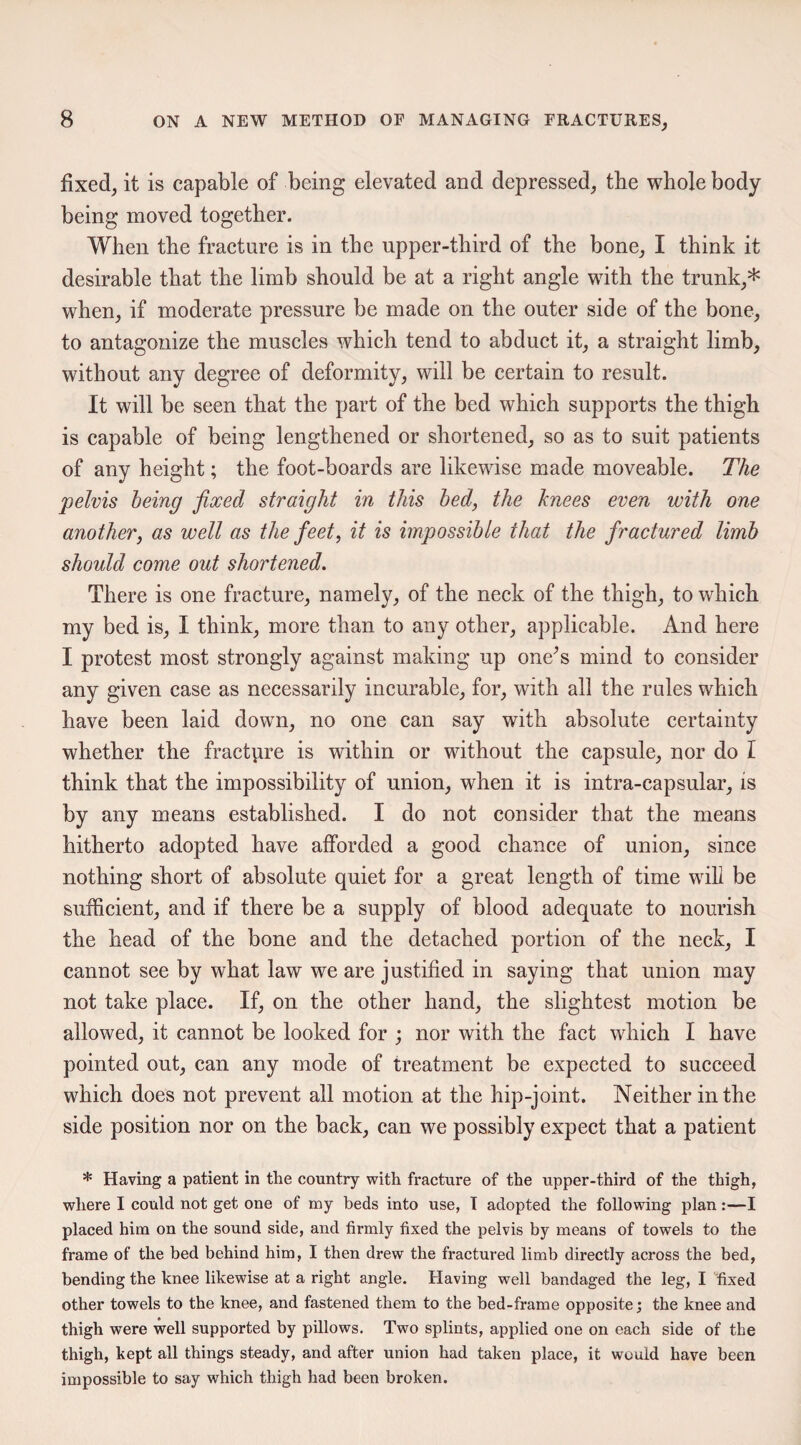 fixed, it is capable of being elevated and depressed, the whole body being moved together. When the fracture is in the upper-third of the bone, I think it desirable that the limb should be at a right angle with the trunk,* when, if moderate pressure be made on the outer side of the bone, to antagonize the muscles which tend to abduct it, a straight limb, without any degree of deformity, will be certain to result. It will be seen that the part of the bed which supports the thigh is capable of being lengthened or shortened, so as to suit patients of any height; the foot-boards are likewise made moveable. The pelvis being fixed straight in this bed, the knees even with one another, as well as the feet, it is impossible that the fractured limb should come out shortened. There is one fracture, namely, of the neck of the thigh, to which my bed is, I think, more than to any other, applicable. And here I protest most strongly against making up one’s mind to consider any given case as necessarily incurable, for, with all the rules which have been laid down, no one can say with absolute certainty whether the fracture is within or without the capsule, nor do I think that the impossibility of union, when it is intra-capsular, is by any means established. I do not consider that the means hitherto adopted have afforded a good chance of union, since nothing short of absolute quiet for a great length of time will be sufficient, and if there be a supply of blood adequate to nourish the head of the bone and the detached portion of the neck, I cannot see by what law we are justified in saying that union may not take place. If, on the other hand, the slightest motion be allowed, it cannot be looked for ; nor with the fact which I have pointed out, can any mode of treatment be expected to succeed which does not prevent all motion at the hip-joint. Neither in the side position nor on the back, can we possibly expect that a patient * Having a patient in the country with fracture of the upper-third of the thigh, where I could not get one of my beds into use, I adopted the following plan :—I placed him on the sound side, and firmly fixed the pelvis by means of towels to the frame of the bed behind him, I then drew the fractured limb directly across the bed, bending the knee likewise at a right angle. Having well bandaged the leg, I fixed other towels to the knee, and fastened them to the bed-frame opposite; the knee and thigh were well supported by pillows. Two splints, applied one on each side of the thigh, kept all things steady, and after union had taken place, it would have been impossible to say which thigh had been broken.