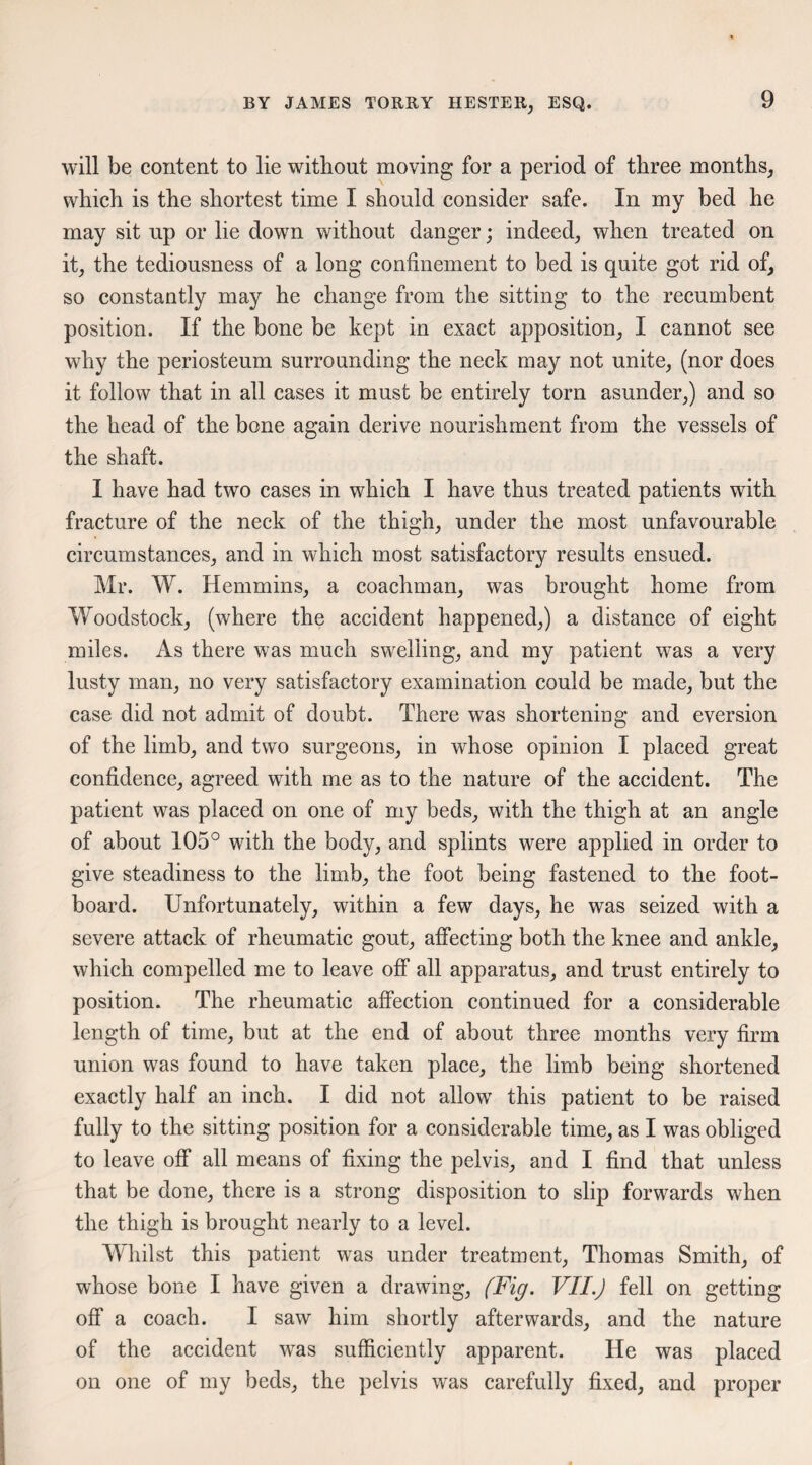 will be content to lie without moving for a period of three months, which is the shortest time I should consider safe. In my bed he may sit up or lie down without danger; indeed, when treated on it, the tediousness of a long confinement to bed is quite got rid of, so constantly may he change from the sitting to the recumbent position. If the bone be kept in exact apposition, I cannot see why the periosteum surrounding the neck may not unite, (nor does it follow that in all cases it must be entirely torn asunder,) and so the head of the bone again derive nourishment from the vessels of the shaft. I have had two cases in which I have thus treated patients with fracture of the neck of the thigh, under the most unfavourable circumstances, and in which most satisfactory results ensued. Mr. W. Hemmins, a coachman, was brought home from Woodstock, (where the accident happened,) a distance of eight miles. As there was much swelling, and my patient was a very lusty man, no very satisfactory examination could be made, but the case did not admit of doubt. There was shortening and eversion of the limb, and two surgeons, in whose opinion I placed great confidence, agreed wfith me as to the nature of the accident. The patient was placed on one of my beds, with the thigh at an angle of about 105° with the body, and splints were applied in order to give steadiness to the limb, the foot being fastened to the foot¬ board. Unfortunately, within a few days, he was seized with a severe attack of rheumatic gout, affecting both the knee and ankle, which compelled me to leave off all apparatus, and trust entirely to position. The rheumatic affection continued for a considerable length of time, but at the end of about three months very firm union was found to have taken place, the limb being shortened exactly half an inch. I did not allow this patient to be raised fully to the sitting position for a considerable time, as I was obliged to leave off all means of fixing the pelvis, and I find that unless that be done, there is a strong disposition to slip forwards when the thigh is brought nearly to a level. Whilst this patient was under treatment, Thomas Smith, of whose bone I have given a drawing, (Fig. VII.J fell on getting off a coach. I saw him shortly afterwards, and the nature of the accident wras sufficiently apparent. He was placed on one of my beds, the pelvis was carefully fixed, and proper