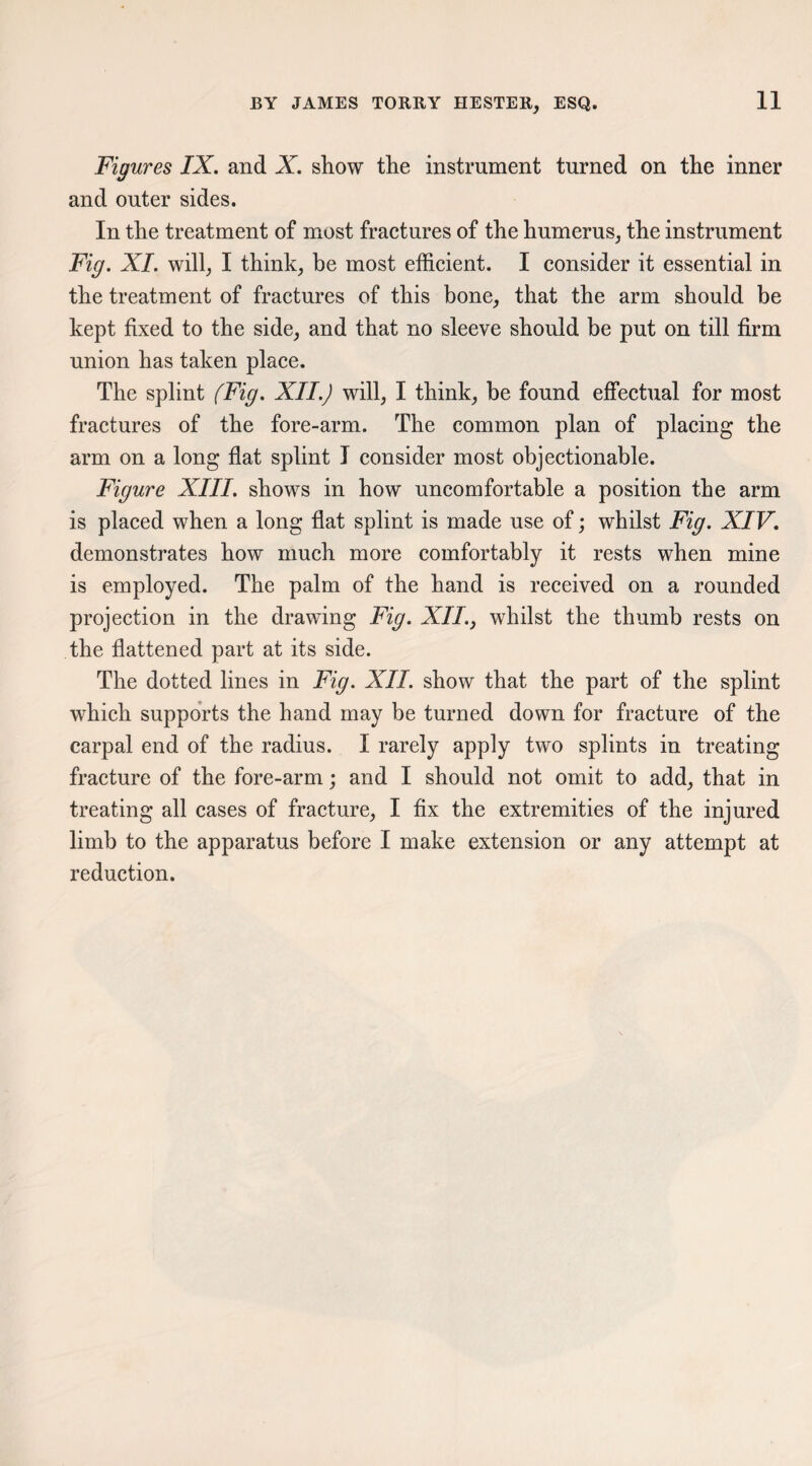 Figures IX. and X. show the instrument turned on the inner and outer sides. In the treatment of most fractures of the humerus, the instrument Fig. XL will, I think, be most efficient. I consider it essential in the treatment of fractures of this bone, that the arm should be kept fixed to the side, and that no sleeve should be put on till firm union has taken place. The splint (Fig. XII.) will, I think, he found effectual for most fractures of the fore-arm. The common plan of placing the arm on a long flat splint I consider most objectionable. Figure XIII. shows in how uncomfortable a position the arm is placed when a long flat splint is made use of; whilst Fig. XIV. demonstrates how much more comfortably it rests when mine is employed. The palm of the hand is received on a rounded projection in the drawing Fig. XII,> whilst the thumb rests on the flattened part at its side. The dotted lines in Fig. XII. show that the part of the splint which supports the hand may be turned down for fracture of the carpal end of the radius. I rarely apply two splints in treating fracture of the fore-arm; and I should not omit to add, that in treating all cases of fracture, I fix the extremities of the injured limb to the apparatus before I make extension or any attempt at reduction.