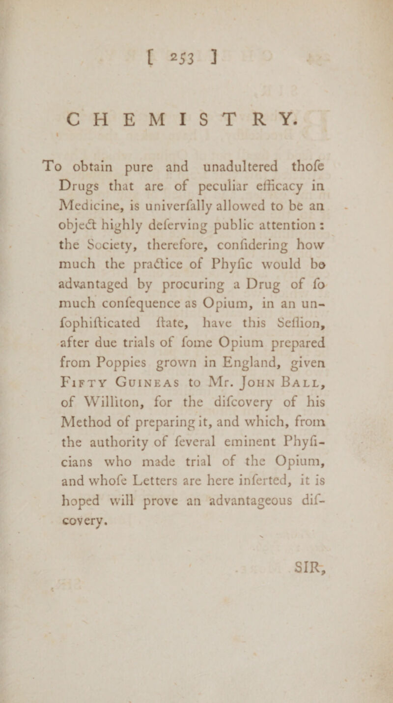 CHEMIST R Y. i To obtain pure and unadultered thofe Drugs that are of peculiar efficacy in Medicine, is univerfally allowed to be an object highly deferving public attention : the Society, therefore, confidering how much the practice of Phyfic would bo advantaged by procuring a Drug of fo much confequence as Opium, in an un- fophifticated ilate, have this Sellion, after due trials of fome Opium prepared from Poppies grown in England, given Fifty Guineas to Mr. John Ball, of Williton, for the difcovery of his Method of preparing it, and which, from the authority of feveral eminent Phyfi- cians who made trial of the Opium, and whofe Letters are here inferted, it is hoped will prove an advantageous dif- covery. c