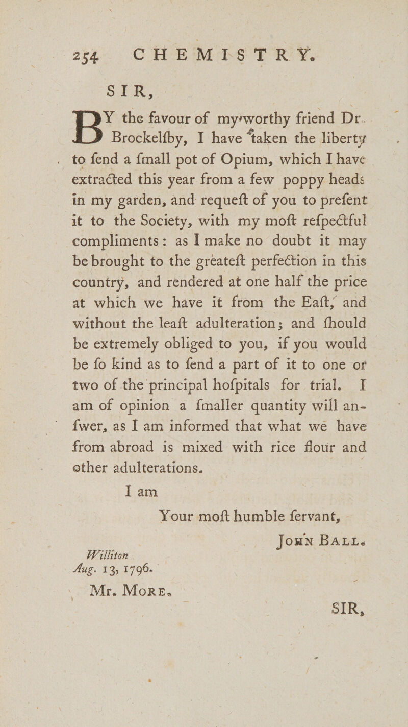 SIR, BY the favour of my*worthy friend Dr. Brockelfby, I have taken the liberty to fend a frnall pot of Opium, which I have extracted this year from a few poppy heads in my garden, and requeft of you to prefent it to the Society, with my moft refpeCtful compliments: as I make no doubt it may be brought to the greateft perfection in this country, and rendered at one half the price at which we have it from the Eaft, and without the leaft adulteration; and fhould be extremely obliged to you, if you would be fo kind as to fend a part of it to one of two of the principal hofpitals for trial. I am of opinion a fmaller quantity will an* fwer, as I am informed that what we have from abroad is mixed with rice flour and other adulterations. I am Your moft humble fervant, John Ball. militon Aug. 13, 1796. ' Mr. More*