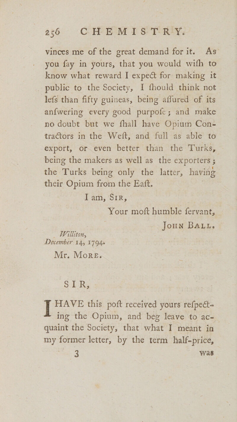 vinces me of the great demand for it. As you fay in yours, that you would wifh to know what reward I exped for making it public to the Society, I fhould think not lefs than fifty guineas, being allured of its anfwering every good purpofe; and make no doubt but we fhall have Opium Con- tradors in the Weft, and full as able to export, or even better than the Turks, being the makers as well as the exporters 3 the Turks being only the latter, having their Opium from the Eaft. I am, Sir, Your moft humble fervant, John Ball® million, December 14, 1794. Mr. More. S I R, T HAVE this poft received yours refped«* ^ ing the Opium, and beg leave to ac¬ quaint the Society, that what I meant in my former letter, by the term half-price. w as