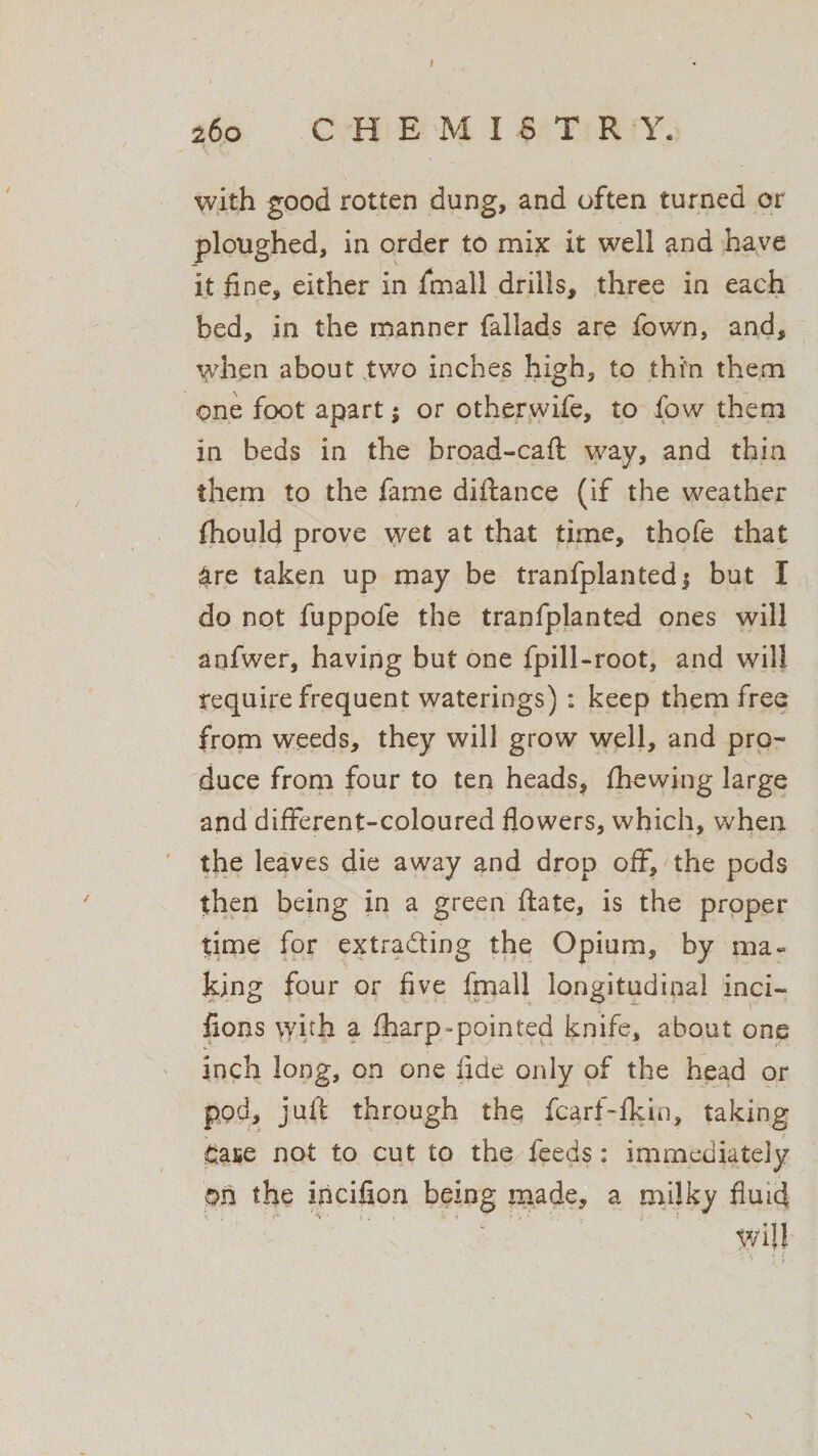 I 260 C H E M I S T R Y. with good rotten dung, and often turned or ploughed, in order to mix it well and have it fine, either in finall drills, three in each bed, in the manner fallads are fown, and, when about two inches high, to thi'n them one foot apart $ or otherwife, to fow them in beds in the broad-caft way, and thin them to the fame diftance (if the weather fhould prove wet at that time, thofe that dre taken up may be tranfplanted j but I do not fuppofe the tranfplanted ones will anfwer, having but one fpill-root, and will require frequent waterings): keep them free from weeds, they will grow well, and pro¬ duce from four to ten heads, (hewing large and different-coloured flowers, which, when the leaves die away and drop off, the pods then being in a green ftate, is the proper time for extrading the Opium, by ma¬ king four or five fmall longitudinal inci- fions with a fharp-pointed knife, about one inch long, on one fide only of the head or pod, juft through the fcarf-fldn, taking £ase not to cut to the feeds: immediately on the incifion being made, a milky fluid wijl , ’ § V i i