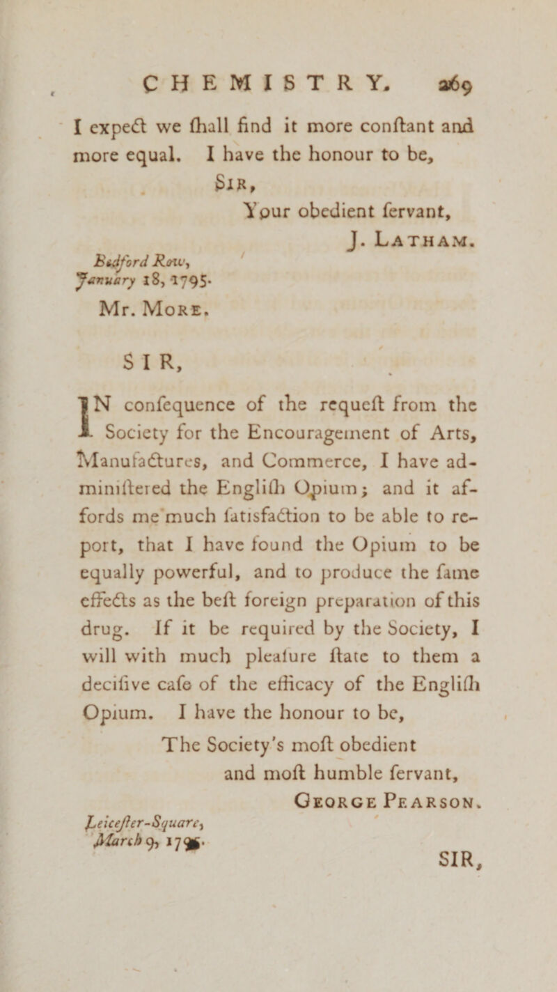 I expedt we (lull find it more conftant arid more equal. I have the honour to be, SlH, Ypur obedient fervant, J. Latham. Btfiford Roi t', 'January l8, *1795* Mr. More. S I R, % IN confequence of the rcqueft from the . Society for the Encouragement of Arts, Tvlanutadtures, and Commerce, I have ad- miniftered the Engliih Opium; and it af¬ fords me much fitisfadtion to be able to re¬ port, that I have found the Opium to be equally powerful, and to produce the fame effedls as the beft foreign preparation of this drug. If it be required by the Society, I will with much plealure Hate to them a decifive cafe of the efficacy of the Engliffi Opium. I have the honour to be. The Society's moft obedient and moft humble fervant, George Pearson. JLeieeJJer-SquarC) filarch a, 179*. SIR,