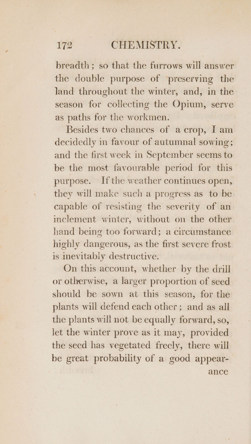 breadtli; so that the furrows will answer the double purpose of preserving the land throughout the winter, and, in the season for collecting the Opium, serve as paths for the workmen. Besides two chances of a crop, I am decidedly in favour of autumnal sowing; and the first week in September seems to be the most favourable period for this purpose. If the weather continues open, they will make such a progress as to be capable of resisting the severity of an inclement winter, without on the other hand being too forward; a circumstance highly dangerous, as the first severe frost is inevitably destructive. On this account, whether by the drill or otherwise, a larger proportion of seed should be sown at this season, for the plants will defend each other; and as all the plants will not be equally forward, so, let the winter prove as it maj^, provided the seed has vegetated freely, there will be great probability of a good appear¬ ance