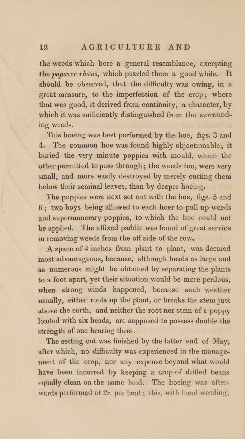 the weeds which bore a general resemblance, excepting the papaver rhaas, which puzzled them a good while. It should be observed, that the difficulty was owing, in a great measure, to the imperfection of the crop; where that was good, it derived from continuity, a character, by which it was sufficiently distinguished from the surround¬ ing weeds. This hoeing was best performed by the hoe, figs. 3 and 4. The common hoe was found highly objectionable; it buried the very minute poppies with mould, which the other permitted to pass through; the weeds too, were very small, and more easily destroyed by merely cutting them below their seminal leaves, than by deeper hoeing. The poppies were next set out wdth the hoe, figs. 5 and 6 ; two boys being allowed to each hoer to pull up weeds and supernumerary poppies, to which the hoe could not be applied. The affixed paddle was found of great service in removing weeds from the off side of the row, A space of 4 inches from plant to plant, was deemed most advantageous, because, although heads as large and as numerous might be obtained by separating the plants to a foot apart, yet their situation would be more perilous, when strong winds happened, because such weather usually, either roots up the plant, or breaks the stem just above the earth, and neither the root nor stem of a poppy loaded with six heads, are supposed to possess double the strength of one bearing three. The setting out was finished by the latter end of May, after which, no difficulty was experienced in the manage¬ ment of the crop, nor any expense beyond what would have been incurred by keeping a crop of drilled beans equally clean on the same land. The hoeing was after¬ wards performed at per land ; this, with hand weeding,