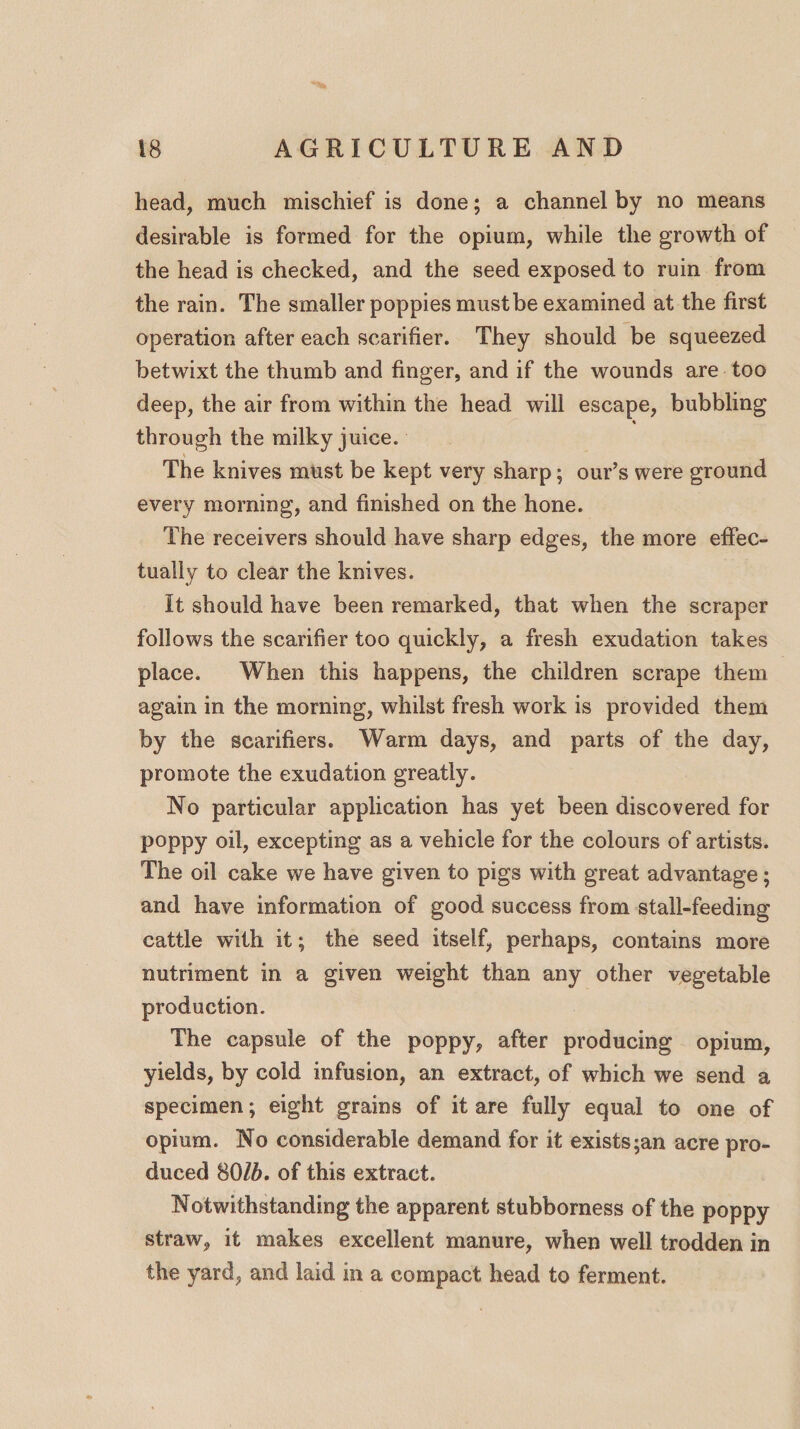 head, much mischief is done; a channel by no means desirable is formed for the opium, while the growth of the head is checked, and the seed exposed to ruin from the rain. The smaller poppies must be examined at the first operation after each scarifier. They should be squeezed betwixt the thumb and finger, and if the wounds are too deep, the air from within the head will escape, bubbling % through the milky juice. The knives must be kept very sharp; our’s were ground every morning, and finished on the hone. The receivers should have sharp edges, the more effec¬ tually to clear the knives. It should have been remarked, that when the scraper follows the scarifier too quickly, a fresh exudation takes place. When this happens, the children scrape them again in the morning, whilst fresh work is provided them by the scarifiers. Warm days, and parts of the day, promote the exudation greatly. No particular application has yet been discovered for poppy oil, excepting as a vehicle for the colours of artists. The oil cake we have given to pigs with great advantage; and have information of good success from stall-feeding cattle with it; the seed itself, perhaps, contains more nutriment in a given weight than any other vegetable production. The capsule of the poppy, after producing opium, yields, by cold infusion, an extract, of which we send a specimen; eight grains of it are fully equal to one of opium. No considerable demand for it exists;an acre pro¬ duced 80lb. of this extract. Notwithstanding the apparent stubborness of the poppy straw, it makes excellent manure, when well trodden in the yard, and laid in a compact head to ferment.