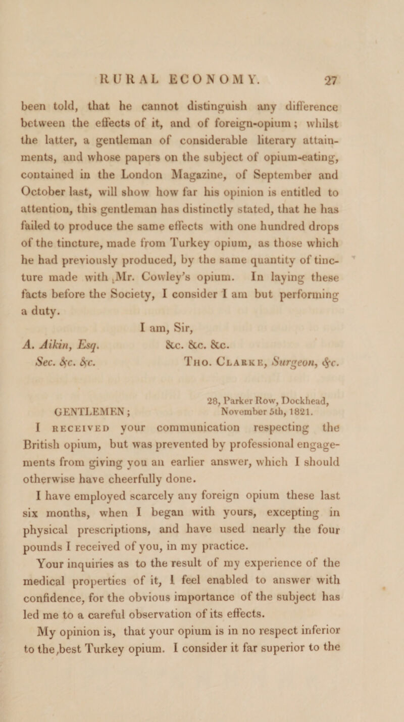 been told, that he cannot distinguish any difference between the effects of it, and of foreign-opium; whilst the latter, a gentleman of considerable literary attain¬ ments, and whose papers on the subject of opium-eating, contained in the London Magazine, of September and October last, will show how far his opinion is entitled to attention, this gentleman has distinctly stated, that he has failed to produce the same effects with one hundred drops of the tincture, made from Turkey opium, as those which he had previously produced, by the same quantity of tinc¬ ture made with ,Mr. Cowley's opium. In laying these facts before the Society, I consider I am but performing a duty. I am, Sir, A. Aikin, Esq. &amp;c. &amp;c. &amp;c. Sec. &amp;)C. &amp;?c. Tho. Clarke, Surgeon, c$*c. 28, Parker Row, Dockhead, GENTLEMEN ; November 5th, 1821. I received your communication respecting the British opium, but was prevented by professional engage¬ ments from giving you an earlier answer, which I should otherwise have cheerfully done. I have employed scarcely any foreign opium these last six months, when I began with yours, excepting in physical prescriptions, and have used nearly the four pounds I received of you, in my practice. Your inquiries as to the result of my experience of the medical properties of it, 1 feel enabled to answer with confidence, for the obvious importance of the subject has led me to a careful observation of its effects. My opinion is, that your opium is in no respect inferior to the,best Turkey opium. I consider it far superior to the