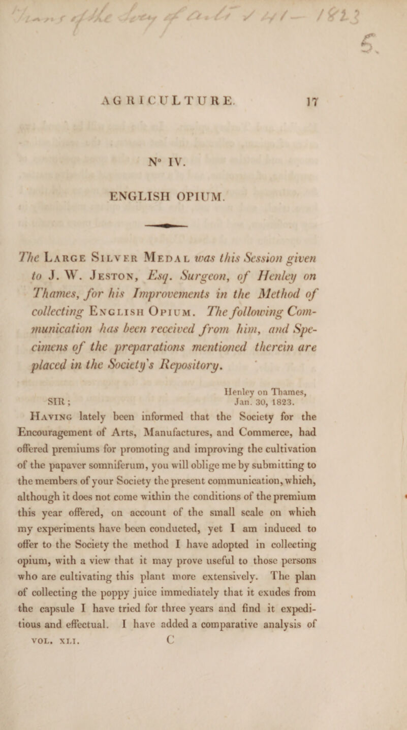 AGRICULTURE. 17 N° IV. ENGLISH orIUM. The Large Silver Medal was this Session given to J. W. Jeston, Esq. Surgeon, of J fen lei/ on Thames, for his Improvements in the Method of collecting English Opium. The following Com¬ munication has been received from him, and Spe¬ cimens of the preparations mentioned therein are placed in the Society s Repository. Henley on Thames, SIR ; Jan. 30, 1823. Having lately been informed that the Society for the Encouragement of Arts, Manufactures, and Commerce, had offered premiums for promoting and improving the cultivation of the papaver somniferum, you will oblige me by submitting to the members of your Society the present communication, which, although it does not come within the conditions of the premium this year offered, on account of the small scale on which my experiments have been conducted, yet I am induced to offer to the Society the method I have adopted in collecting opium, with a view that it may prove useful to those persons who are cultivating this plant more extensively. The plan of collecting the poppy juice immediately that it exudes from the capsule I have tried for three years and find it expedi¬ tious and effectual. I have added a comparative analysis of C VOL. XLI.