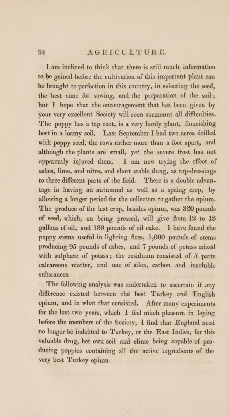 X am inclined to think that there is still much information to be gained before the cultivation of this important plant can be brought to perfection in this country, in selecting the seed, the best time for sowing, and the preparation of the soil; but I hope that the encouragement that has been given by your very excellent Society will soon surmount all difficulties. The poppy has a tap root, is a very hardy plant, flourishing best in a loamy soil. Last September I had two acres drilled with poppy seed, the rows rather more than a foot apart, and although the plants are small, yet the severe frost has not apparently injured them. X am now trying the effect of ashes, lime, and nitre, and short stable dung, as top-dressings to three different parts of the field. There is a double advan¬ tage in having an autumnal as well as a spring crop, by allowing a longer period for the collectors to gather the opium. The produce of the last crop, besides opium, was 320 pounds of seed, which, on being pressed, will give from 12 to 13 gallons of oil, and i80 pounds of oil cake. I have found the poppy stems useful in lighting fires, 1,000 pounds of stems producing 95 pounds of ashes, and 7 pounds of potass mixed with sulphate of potass; the residuum consisted of 5 parts calcareous matter, and one of silex, carbon and insoluble substances. The following analysis was undertaken to ascertain if any difference existed between the best Turkey and English opium, and in what that consisted. After many experiments for the last two years, which I feel much pleasure in laying before the members of the Society, I find that England need no longer be indebted to Turkey, or the East Indies, for this valuable drug, her own soil and clime being capable of pro¬ ducing poppies containing all the active ingredients of the very best Turkey opium.