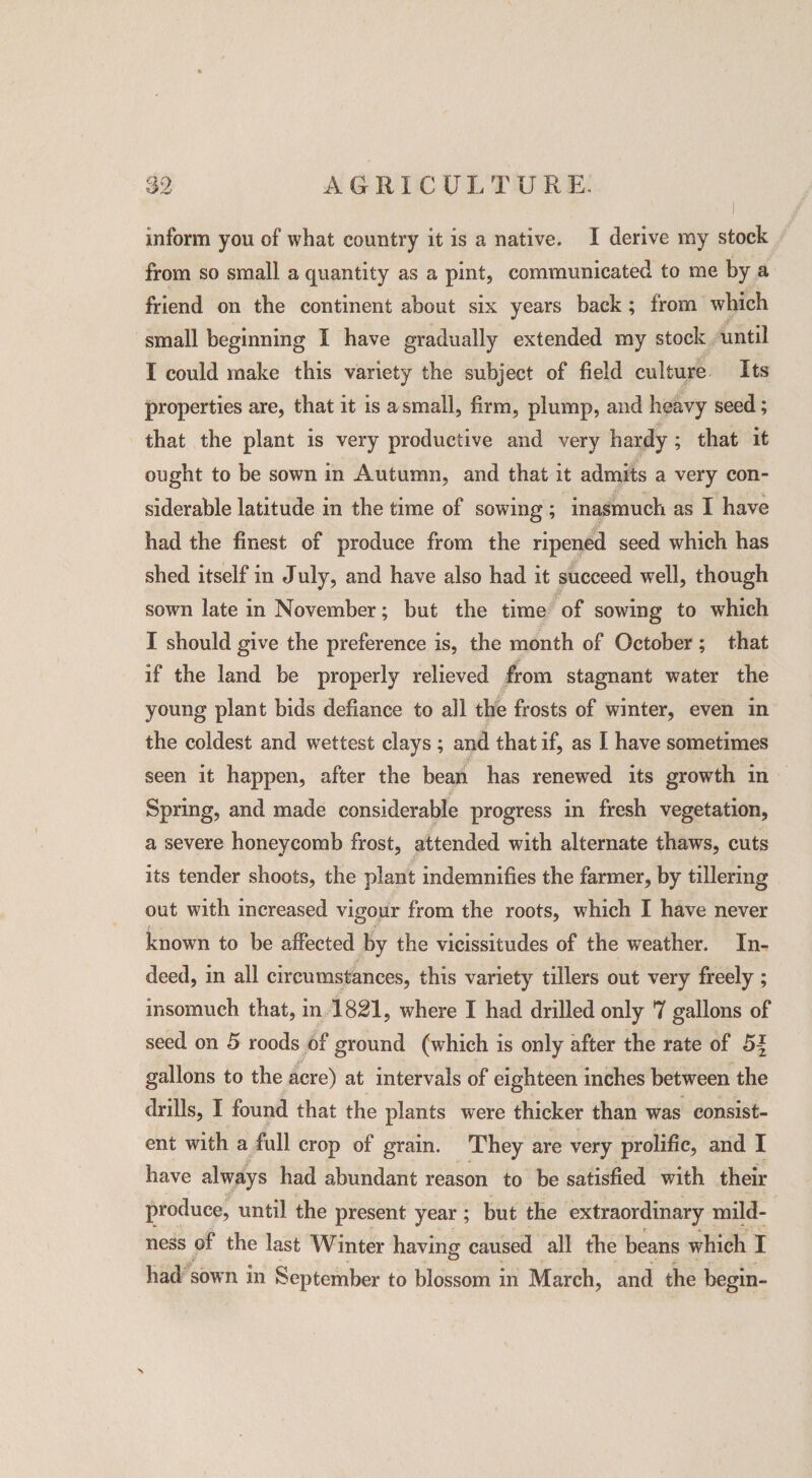 ■ i inform you of what country it is a native. I derive my stock from so small a quantity as a pint, communicated to me by a friend on the continent about six years back ; from which small beginning I have gradually extended my stock until I could make this variety the subject of field culture Its properties are, that it is a small, firm, plump, and heavy seed; that the plant is very productive and very hardy ; that it ought to be sown in Autumn, and that it admits a very con¬ siderable latitude in the time of sowing ; inasmuch as I have had the finest of produce from the ripened seed which has shed itself in July, and have also had it succeed well, though sown late in November; but the time of sowing to which I should give the preference is, the month of October ; that if the land be properly relieved from stagnant water the young plant bids defiance to all the frosts of winter, even in the coldest and wettest clays ; and that if, as I have sometimes seen it happen, after the bean has renewed its growth in Spring, and made considerable progress in fresh vegetation, a severe honeycomb frost, attended with alternate thaws, cuts its tender shoots, the plant indemnifies the farmer, by tillering out with increased vigour from the roots, which I have never known to be affected by the vicissitudes of the weather. In¬ deed, in all circumstances, this variety tillers out very freely; insomuch that, in 1821, where I had drilled only 7 gallons of seed on 5 roods of ground (which is only after the rate of gallons to the acre) at intervals of eighteen inches between the drills, I found that the plants were thicker than was consist¬ ent with a full crop of grain. They are very prolific, and I have always had abundant reason to be satisfied with their produce, until the present year ; but the extraordinary mild¬ ness of the last Winter having caused all the beans which I had sown m September to blossom in March, and the begin-