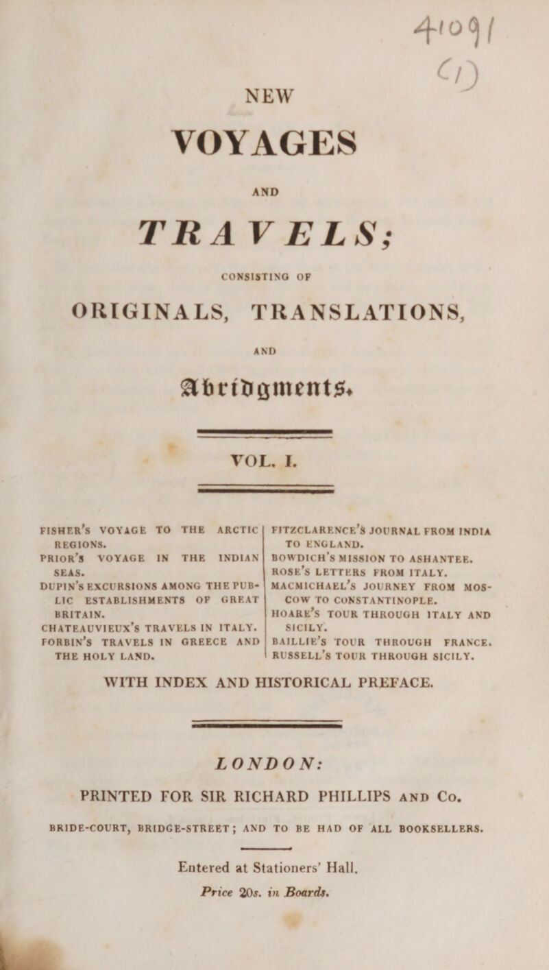 NEW ^0 VOYAGES AND TRAV ELS; CONSISTING OP ORIGINALS, TRANSLATIONS, AND ait) rill £imeitt5« VOL. I, fisher's voyage to the arctic REGIONS. prior's voyage in the INDIAN SEAS. DUPIN’s EXCURSIONS AMONG THE PUB¬ LIC ESTABLISHMENTS OF GREAT BRITAIN. CHATEAUVIEUX’S TRAVELS IN ITALY. FORBIN's TRAVELS IN GREECE AND THE HOLY LAND. FITZCLARENCE’S JOURNAL FROM INDIA TO ENGLAND. BOWDICH’s MISSION TO ASHANTEE. rose’s LETTERS FROM ITALY. MACMICHAEL's JOURNEY FROM MOS¬ COW TO CONSTANTINOPLE. HOARE's tour through ITALY AND SICILY. BAILLIE’s TOUR THROUGH FRANCE. Russell’s tour through sicily. WITH INDEX AND HISTORICAL PREFACE. LONDON: PRINTED FOR SIR RICHARD PHILLIPS and Co. bride-court, bridge-street; and to be HAD OF'all booksellers. Entered at Stationers’ Hall. Price 20j. in Boards, ik