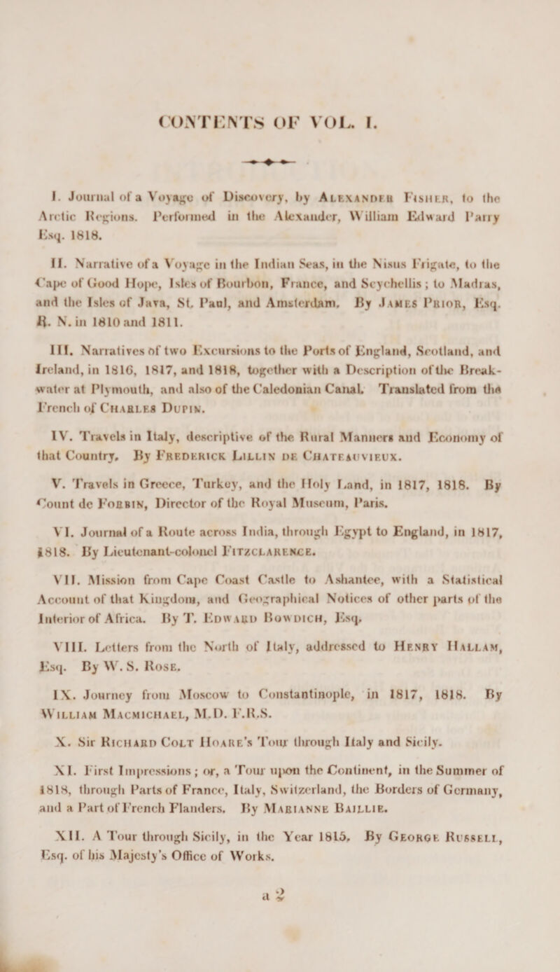 I. Journal of a Voyage of Dis&lt;u)vofy, by Alexanofu Fishkr, fo the Arctic Hcpions. Perfoiiiied in llic Alexander, \\ illiaiu Ivlward Parry Psq. 1818. II. Narrative of a \'oyaj^c in the Indian Seas, in Uie Nisns Fiijfale, to the &lt;’apo of Good IIo|&gt;e, Isles of Bourbon, France, and Scychcllis ; to .Madras, and tlie Isles of Java, St Paul, and Amsterdam. By James Prior, Ksq. H. N.in 1810 and 1811. III. Narratives of two I'xcursioiis to the Ports of pngland, .Scotland, and Ireland, in 1816, 1817, and 1818, tof^etlrer with a Description of Ore Break¬ water at Plymouth, an&lt;l also of tlie Caledonian Cauat Translated from dm rrciich of Charles Dupim. IV. Travels in Italy, descriptive of the Rural Manners and JEcononiy of that Country, By I'rederick Lillin df. Chateacfvieux. V. Travels in Greece, 'Purkoy, and the Holy Land, in 1817, 1818. By Count de Forbin, Director of the Royal Museum, I’aris. VI. Journnl of a Route across India, throuj^h F.gvpt to England, in 1817, 1818. By Lieutcnant-coloiicl Fitzclareh£E. VII. Mission from Cape Coast Castle to .Ashantee, with a .Statistical Account of that Kingdom, and Gt^ographical Notices of other j&gt;arts of the Interior of Africa. By T. Edward Bowdich, Jvsq, \TII. Letters from the North of Italy, addressed to Henry IIallam, Es(j. By W. S. Rose. IX. Journey from Moscow' to Constantinople, 'in 1817, 1818. By William Macmicmael, M.D. E.R.S. X. Sir Richard Colt IIoare’s Tour tlirough Italy and Sicily. XI. First Impressions; (tr, a Tom upon the Continent, in the Summer of 1818, through Parts of France, Italy, .Sw itzerland, the Borders of Germany, and a Part of French r'landers. By Marianne Baillie. XII. A Tour through Sicily, in the Year 1815, By Georoe Russell, Esq. of his Majesty’s Office of Works. cl '■&gt;