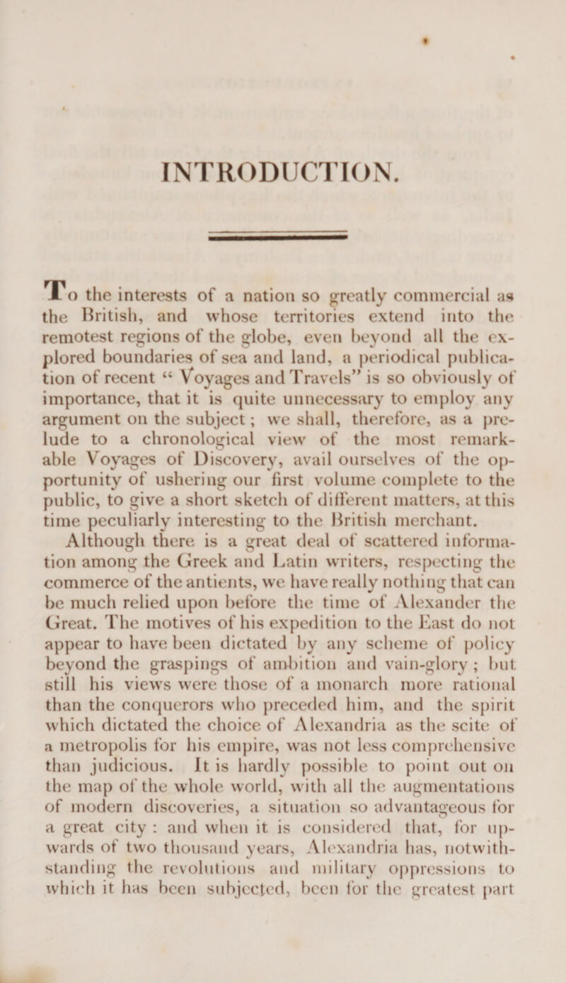 INTRODUCTION. i o the interests of a nation so greatly commercial as the Hritish, and whose territories extend into the remotest regions of the globe, even beyond all the ex¬ plored boundaries of sea and land, a periodical publica¬ tion of recent “ Voyages and Travels'’ is so obviously of importance, that it is quite unnecessary to employ any argument on the subject; we shall, therefore, as a pre¬ lude to a chronological view of the most remark¬ able Voyages of Discovery, avail ourselves of the op¬ portunity of ushering our first volume complete to the public, to give a short sketch of ditferent matters, at this time peculiarly interesting to the Ikitish merchant. Although there is a great deal of scattered informa¬ tion among the Greek and Latin writers, respecting the commerce of the antients, we have really nothing that can be much relied upon before tlie time of Alexander the Great. The motives of his expedition to the Last do not appear to have been dictated by any scheme of policy beyond the graspings of andiition and vain-glory ; but still his view’s w^ere those of a monarch more rational than the con(juerors w^ho jireceded him, and the spirit which dictated the choice of Alexandria as the scite of a metropolis for liis empire, w’as not less comprehensive than judicious. It is hardly possible to point out on the map of the whole world, w ith all tlie augmentations of modern discoveries, a situation so advantageous for a great city : and when it is considered that, for uj)- vvards of two thousand years, Ah'xandria has, notwith¬ standing the revolutions and military oppressions to whi(‘h it has been subjected, been for the greatest part