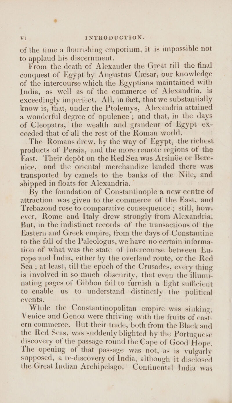 of the time a flourishiiig emporium, it is impossible not to applaud his discernment. From the death of Alexander the Great till the final conquest of Egypt by Augustus Caesar, our knowledge of the intercourse which the Egyptians maintained with India, as well as of the commerce of Alexandria, is exceedingly imperfect. All, in fact, that we substantially know is, that, under the Ptolemys, Alexandria attained a wonderful degree of opulence ; and that, in the days of Cleopatra, ‘ the wealth and grandeur of Egypt ex¬ ceeded that of all the rest of the Roman world. The Romans drew, by the way of Egypt, the richest products of Persia, and the more remote regions of the East. Their depot on the Red Sea was Arsinoe or Bere¬ nice, and the oriental merchandize landed there was transported by camels to the banks of the Nile, and shipped in floats for Alexandria.' By the foundation of Constantinople a new centre of attraction was given to the commerce of the East, and Trebazond rose to comparative consequence ; still, how¬ ever, Rome and Italy drew strongly from Alexandria, But, in the indistinct records of the transactions of the Eastern and Greek empire, from the days of Constantine to the fall of the Paleologus, we have no certain informa¬ tion of what was the state of intercourse between Eiu rope and India, either by the overland route, or the Red Sea ; at least, till the epoch of the Crusades, every thing is involved in so much obscurity, that even the illumi¬ nating pages of Gibbon fail to furnish a light sufficient to enable us to understand distinctly the political events. VFhile the Constantinopolitan empire was sinking, Venice and Genoa were thriving with the fruits of east¬ ern commerce. But their trade, both from the Black and the Red Seas, was suddenly blighted by the Portuomese discovery of the passage round the Cape of Good Hope. The opening of that passage was not, as is vulgarly supposed, a re-discovery of India, although it disclosed the Great Ridian Archipelago. Continental India was