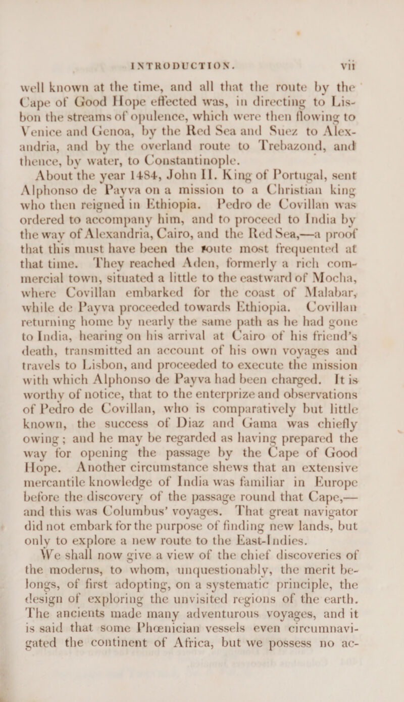 wt'll known at liie time, and all that the route hy the ’ ('ape of (Jood Hope eti'ected was, in directing to Lis¬ bon tlie streams of opulence, whicli were then flowing to \'enice and (Icnoa, l)y the Red Sea and Suez to Alex¬ andria, and by the overland route to Trebazond, and thence, by water, to C'onstantinople. About the year John 11. King of Portugal, sent Alphonso de Payva on a mission to a C'hristian king who then reigned in Kthiopia. Pedro de Covillan was ordered to accompany him, and to proceed to liulia by the way of Alexandria, Cairo, and the Red Sea,—a prool' that this must have been the ^&lt;jute most frecjuented at that time. Tliev reached Aden, formerly a rich com- V % mercial town, situated a little to the eastward of Mocha, where Covillan embarked for the coast of Malabar, while de Ihiyva proceeded towards Kthiopia. Covillan returning home by nearly the same path as he liad gone to India, hearing on his arrival at Cairo of his friend’s death, transmitted an account of his own voyages and travels to Idsbon, and proceeded to execute the mission with which Alphonso de Payva had been charged. It is worthy of notice, that to the enter|)rize and observations of Pedro de Covillan, who is comparatively but little known, the success of Diaz and Gama was chiefly owing; and he may be regarded as having prepared the way for opening the passage by the Cape of Good Hope. Another circumstance shews that an extensive mercantile knowledge of India was familiar in Kurope before tlie tliscovery of the |)assage round that Cape,— and this was Columbus’ v'oyages. That great navigator did not embark for the purpose of finding new lands, but only to explore a new route to the East-Indics. We shall now give a view of the chief discoveries of the moderns, to whom, uiupiestionably, the merit be¬ longs, of first adopting, on a systematic principle, the design of exploring the unvisited regions of the earth. The ancients made many adventurous voyages, and it is said that some PlKEiiician vessels even circumnavi¬ gated the continent of Africa, but we possess no ac-