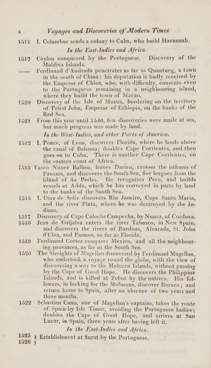 1511 I. Columbus sends a colony to Cuba, who build Havannaho In the East-Indies and Africa. 1517 Ceylon conquered by the Portuguese. Discovery of the Maldiva Islands. - Ferdinand d’Andrada penetrates as far as Quantuiig, a town in the south of China: liis deputation is badly received by the Emperor of China, who, with difficulty, consents even to the Portuguese remaining in a neighbouring island, where they build the town of Macao. 1520 Discovery of the Isle of Mazua, bordering on the territory of Priest John, Emperor of Ethiopia, on the banks of the Red Sea. 1521 From this year until 1540, few discoveries were made at sea, but much progress was made by land. In the West-Indies, and other Parts of America. 1512 I. Ponce, of Leon, discovers Florida, where he lands above the canal of Bahama; doubles Cape Corrientes, and then goes on to Cuba. There is another Cape Corrientes, on the eastern coast of Africa. 1513 Vasco Nunez Balboa, leaves Darien, crosses the isthmus of Panama, and discovers the South Sea, live leagues from the island of As Perlas. He recognizes Peru, and builds vessels at Adda, which he has conveyed in parts by land to the banks of the South Sea. 1515 I. Diaz de Solis discovers Rio Janeiro, Cape Santa Maria* and the river Plata, where he was destroyed by the In¬ dians. 1517 Discovery of Cape CoiocheCampecha, by Nunez, of Cordova. 1518 Jean de Grijalva enters the river Tabasco, in New Spainj and discovers the rivers of Burduas, Alvarada, St. John d’Ulva, and Parmeo, as far as Florida. 1519 Ferdinand Cortez conquers Mexico, and all the neighbour¬ ing provinces, as far as the South Sea. 1520 The Streights of Magellan discovered by Ferdinand Magellan, who undertook a voyage round the globe, with the view of discovering a way to the Molucca Islands, without passing by the Cape of Good Hope. He discovers the Philippine Islands, and is killed at Zebut by the natives. His fol¬ lowers, in looking for the Moluccas, discover Borneo; and return home to Spain, after an absence of two years and three months. 1522 Sebastian Cano, one of Magellan’s captains, takes the route of Spain by Isle Timor, avoiding the Portuguese Indies; doubles the Cape of Good Hope, and arrives at San Lucar, in Spain, three years after having left it. In the East-Indies and Africa. 1525 ^ Establishment at Surat by the Portuguese. 1526 5 ^