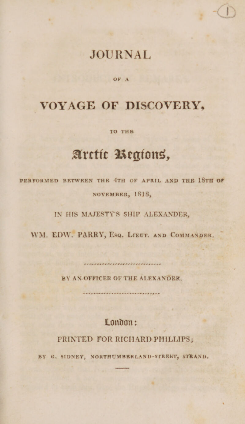 -CD JOl) KNAl. OK A VOYAGE OF DISCOVERY, TO THB Arctic 9t^co:fon&lt;&gt;, PERFORMED BETWEEN THE IXH OF APRIL AND THB 18tH OF NOVEMBER, IRIS, IN HIS MAJESTY S SHIP ALEXANDER, &gt;VM. EI)\V. PARRY, Esq. Lieut, and Commander. BY AN OFFfCF.R OFTHF. AI.F.XANOER. Lonfion: / PRINTED FOR RICHARD PHILLIPS;. BY «. SIDNEY, NOIITHUMBRRLAND-STRRKT, STHAND