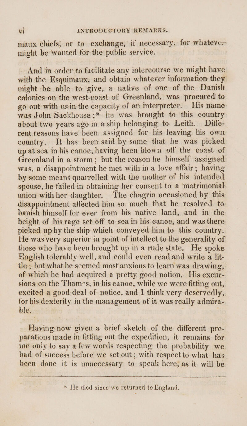 inaux chiefs; or to exchange, if necessary, for whatevc-r might be ^vanted for the public service. And in order to facilitate any intercourse we might have with the Esquimaux, and obtain whatever information they might be able to give, a native of one of the Danish colonies on the west-coast of Greenland, was procured to go out with us in the capacity of an interpreter. His name was John Sackhouse he was brought to this country about two years ago in a ship belonging to Leith. Diffe¬ rent reasons have been assigned for his leaving his own country. It has been said by some that he was picked up at sea in his canoe, having been blown off the coast of Greenland in a storm; but the reason he himself assigned was, a disappointment he met with in a love affair; having by some means quarrelled with the mother of his intended spouse, he failed in obtaining her consent to a matrimonial union with her daughter. The chagrin occasioned by this disappointment affected him so much that he resolved to banish himself for ever from his native land, and in the height of bis rage set off to sea in his canoe, and was there picked up by the ship which conveyed him to this country. He was very superior in point of intellect to the generality of those who have been brought up in a rude state. He spoke English tolerably well, and could even read and write a lit¬ tle ; but what he seemed most anxious to learn was drawing, of which he had acquired a pretty good notion. His excur¬ sions on the Thames, in his canoe, while we were fitting out, excited a good deal of notice, and I think very deservedly, for his dexterity in the management of it was really admira¬ ble. Having now given a brief sketch of the different pre¬ parations made in fitting out the expedition, it remains for me only to say a few words respecting the probability we had of success before we set out; with respect to what has been done it is unnecessary to speak here, as it will be * He died since wc returned to England.