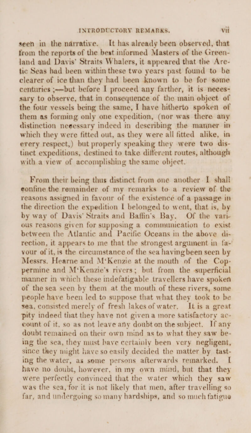 seen in the narrative. It has already been observed, tiiat tVoni the reports of tlie be«t informed Masters of tlie CJreen- land and Davis’ Straits \\ halers, it ap|)eared that the Arc¬ tic Seas had been within these two years past found to be clearer of ice tlian tliey had been known to be for some centuries ;—but before 1 |)roceed any farther, it is neces¬ sary to observe, that in consequence of the main object of the four vessels being the same, I have hitherto spoken of them as forming only one expedition, (nor was there any distinction necessary indeed in describing the maimer in which they were fitted out, as they were all titted alike, in every respect,) but |)roperly speaking tliev were two dis¬ tinct expeditions, destined to take dilicrent routes, although with a view of accomplishing the same object. From their being thus distinct from one another I shall confine the remainder of my remarks to a review of the reasons assigned in favour of the existence of a passage in the direction the expedition I belonged to went, that is, by by way of Davis’ Straits and iiatiin’s liay. Of tlie vari¬ ous reasons given for supposing a communication to exist between the Atlantic and Pacific Oceans in the above di¬ rection, it appears to me that the strongest argument in fa¬ vour of it, is the circumstance of the sea havingbeen seen by Messrs. Hearne and M‘Kenzie at the mouth of the Cop¬ permine and M‘Kenzie’s rivers; hut from the superficial manner in wnich these indefatigable travellers have spoken of the sea seen by them at the mouth of these rivers, some people have been led to suppose that what they took to be sea, consisted merely of fresh lakes of water. It is a great pity indeed tliat they have not given a more Satisfactory ac¬ count of it. so as not leave any doubt on the subject. If any doubt remained on their own mind as to what tliey saw' be¬ ing the sea, they must have certainly been very negligent, since they might have so easily decided the matter by tast¬ ing the water, a* some persons afterw ards remarked. [ have no doubt, how'cvcr, in my own mind, but that they w'ore perfeetly convinced that the w'ater w’hich they saw was the sea, for it is not likely that men, after travelling so far, and undergoing so many hardships, and so mucli fatigue