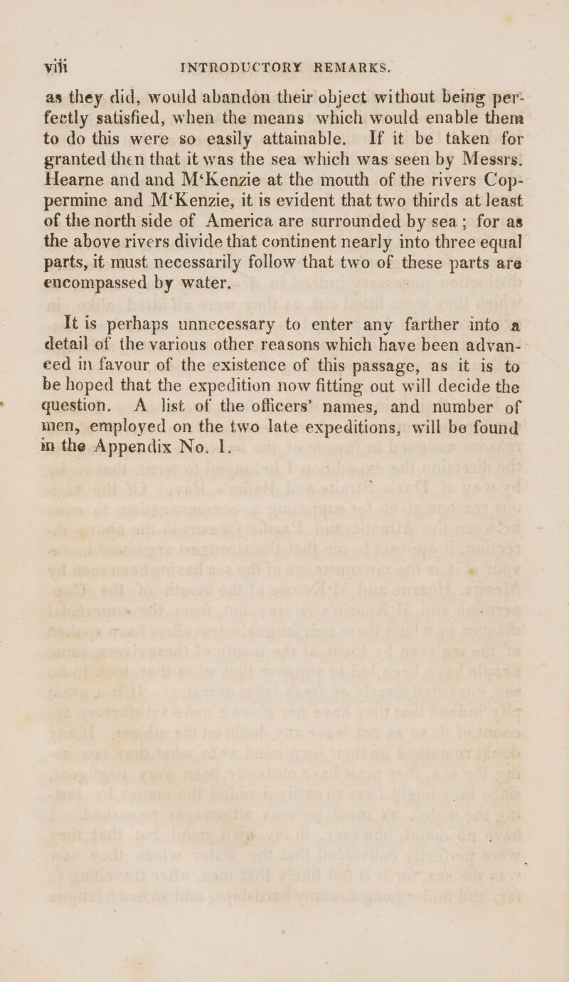 • • • as they did, would abandon their object without being per¬ fectly satisfied, when the means which would enable them to do this were so easily attainable. If it be taken for granted then that it was the sea which was seen by Messrs. Hearne and and M‘Kenzie at the mouth of the rivers Cop¬ permine and M‘Kenzie, it is evident that two thirds at least of the north side of America are surrounded by sea ; for as the above rivers divide that continent nearly into three equal parts, it must necessarily follow that two of these parts are encompassed by water. It is perhaps unnecessary to enter any farther into a detail of the various other reasons which have been advan¬ ced in favour of the existence of this passage, as it is to be hoped that the expedition now fitting out will decide the question. A list of the officers’ names, and number of men, employed on the two late expeditions, will be found in the Appendix No. 1.