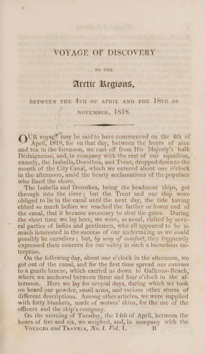 TO THE Siiftif iUgionS, nETWF.EN TIIF l-TII OF APRIL AND THE IStH OF NOVEMBER, 1818. /^UR voyap^^may be said to have commenced on the 4th of April, 181S, for on that day, between the hours of nine and ten in the forenoon, we cast oR from His Majesty’s hulk Dedaigneusc, and, in company with the rest of our squadron, namely, the Isabella, Dorothea, and Trent, dropped down to the mouth of the City Canal, which we entered about one o’elock in the afternoon, amid the hearty acclamations of the populace who lined the shore. The Isabella and Dorothea, being the headmost ships, got through into the river; but the Trent and our ship wcTe obliged to lie in the canal until the next day, the tide having ebbed so much before we reached the farther or lower end of the canal, that it became necessary to shut the gates. During the short time we lay here, we were, as usual, visited by seve¬ ral parties of ladies and gentlemen, who all appeared to be as much interested in the success of our undertaking as we could possibly be ourselves ; but, I)y juny of comfort, they fri^quently expressed their concern for our safety in such a hazardous en¬ terprise. On the following day, about one o’clock in the afternoon, wc got out of the canal, and for the first time spread our canvass to a gentle breeze, which carried us down to Galleons-Reach, where we anchored between three and four o’clock in the af¬ ternoon. Here wc lay for scvgral days, during which we took on board our powder, small arms, and various other stores of different descriptions. Among other articles, wc were supplied with forty blankets, made of wolves’ skins, for the use of the ofbeers and the ship’s company. On the morning of Tuesday, the 14th of April, between the hours of five and six, we weighed, and, in comjiany with the