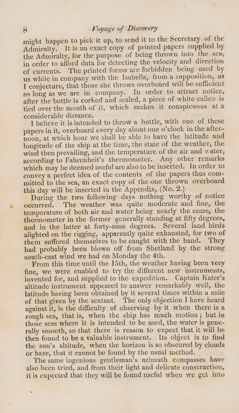 mi£?bt happen to pick it up, to send it to the Secretary of the Admiralty. It is an exact copy of printed papers supplied by the Admfralty, for the purpose of being thrown into the sea,' in order to afford data for detecting the velocity and direction of currents, ^l^he printed forms are forbidden being used by us while in company with the Isabella, from a supposition, as I conjecture, that those she throws overboard will be sufficient so long as we are in company. In order to attiact notice, after the bottle is corked and sealed, a piece of white calico is tied over the mouth of it, which makes it conspicuous at a considerable distance. I believe it is intended to throw a bottle, with one of these papers in it, overboard every day about one o clock in the aftei-* noon, at which hour we shall be able to have the latitude and longitude of the ship at the time, the state of the weather, the wind then prevailing, and the temperature of the air and n ater^ according to Fahrenheit’s thermometer. Any other remarks which may be deemed useful are also to be inserted. In order to convey a perfect idea of the contents of the papers thus corn- mitted to the sea, an exact copy of the one thrown overboard this day will be inserted in the Appendix, (No. 2.) During the two following days nothing worthy of notice occurred. The weather was quite moderate and fine, the temperature of both air and water being nearly the same, the thermometer in the former generally standing at fifty degrees, and in the latter at forty-nine degrees. Several land birds alighted on the rigging, apparently quite exhausted, for two of them suffered themselves to be caught with the hand. They had probably been blown off from Shetland by the strong south-east wind we had on Monday the 4th. From this time until the 15th, the weather having been very fine, we were enabled to try the different new instruments, invented for, and supplied to the expedition. Captain Kater’s altitude instrument appeared to answer remarkably well, the latitude having been obtained by it several times within a mile of that given by the sextant. The only objection I have heard against it, is the difficulty of observing by it when there is a rough sea, that is, when the ship has much motion; but in those seas where it is intended to be used, the water is gene¬ rally smooth, so that there is reason to expect that it will be then found to be a valuable instrument. Its object is to find the sun’s altitude, when the horizon is so obscured by clouds or haze, that it cannot be found by the usual method. The same ingenious gentleman’s azimuth compasses have also been tried, and from their light and delicate construction, it is expected that they will be found useful when we get into